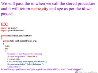   
We will pass the id when we call the stored procedure 
and it will return name,city and age as per the id we 
passed.

EX:
import java.sql.*;
import java.util.Scanner;

public class Mysql_callableDemo
{
  public static void main(String[] args)
  {
    int i;
    try
    {
       Scanner s = new Scanner(System.in);
       System.out.println("Enter ID");
       i=s.nextInt();
       Class.forName("com.mysql.jdbc.Driver");
       System.out.println("Driver is loaded");
       Connection c =
DriverManager.getConnection("jdbc:mysql://localhost:3306/java2all","root","kamal");
                                                                               http://www.java2all.com
 