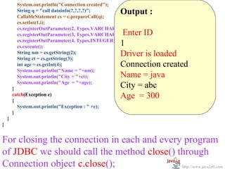       
           System.out.println("Connection created");
           String q = "call datainfo(?,?,?,?)";
           CallableStatement cs = c.prepareCall(q);
                                                        Output :
           cs.setInt(1,i);                               
           cs.registerOutParameter(2, Types.VARCHAR);
           cs.registerOutParameter(3, Types.VARCHAR);    Enter ID
           cs.registerOutParameter(4, Types.INTEGER);
           cs.execute();                                1
           String nm = cs.getString(2);
           String ct = cs.getString(3);
                                                        Driver is loaded
           int age = cs.getInt(4);                      Connection created
           System.out.println("Name = "+nm);
           System.out.println("City = "+ct);            Name = java
           System.out.println("Age = "+age);
         }                                              City = abc
         catch(Exception e)
         {
                                                        Age  = 300
           System.out.println("Exception : " +e);
         }
    }
}


For closing the connection in each and every program 
of JDBC we should call the method close() through 
Connection object c.close();                http://www.java2all.com
 