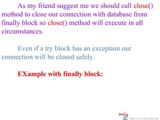   
      As my friend suggest me we should call close() 
method to close our connection with database from 
finally block so close() method will execute in all 
circumstances.

     Even if a try block has an exception our 
connection will be closed safely.

     EXample with finally block:




                                            http://www.java2all.com
 