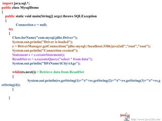   
 import java.sql.*;
public class MysqlDemo
{
   public static void main(String[] args) throws SQLException
   {
          Connection c = null;
     try
     {
       Class.forName("com.mysql.jdbc.Driver");
       System.out.println("Driver is loaded");
       c = DriverManager.getConnection("jdbc:mysql://localhost:3306/java2all","root","root");
       System.out.println("Connection created");
       Statement s = c.createStatement();
       ResultSet rs = s.executeQuery("select * from data");
       System.out.println("IDtNametCitytAge");

       while(rs.next()) // Retrieve data from ResultSet
       {
                 System.out.println(rs.getString(1)+"t"+rs.getString(2)+"t"+rs.getString(3)+"t"+rs.g
etString(4));
       }

    }




                                                                                    http://www.java2all.com
 