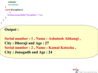 s.close();
          con.close();
        }
        catch (Exception e)
            {
          System.out.println("Exception : "+e);
        }
    }
}


        Output :

        Serial number : 1 , Name : Ashutosh Abhangi ,
        City : Dhoraji and Age : 27
        Serial number : 2 , Name : Kamal Kotecha ,
        City : Junagadh and Age : 24




                                                    http://www.java2all.com
 