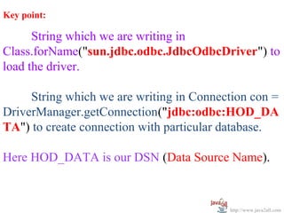 Key point:

      String which we are writing in
Class.forName("sun.jdbc.odbc.JdbcOdbcDriver") to
load the driver.

     String which we are writing in Connection con =
DriverManager.getConnection("jdbc:odbc:HOD_DA
TA") to create connection with particular database.

Here HOD_DATA is our DSN (Data Source Name).



                                          http://www.java2all.com
 