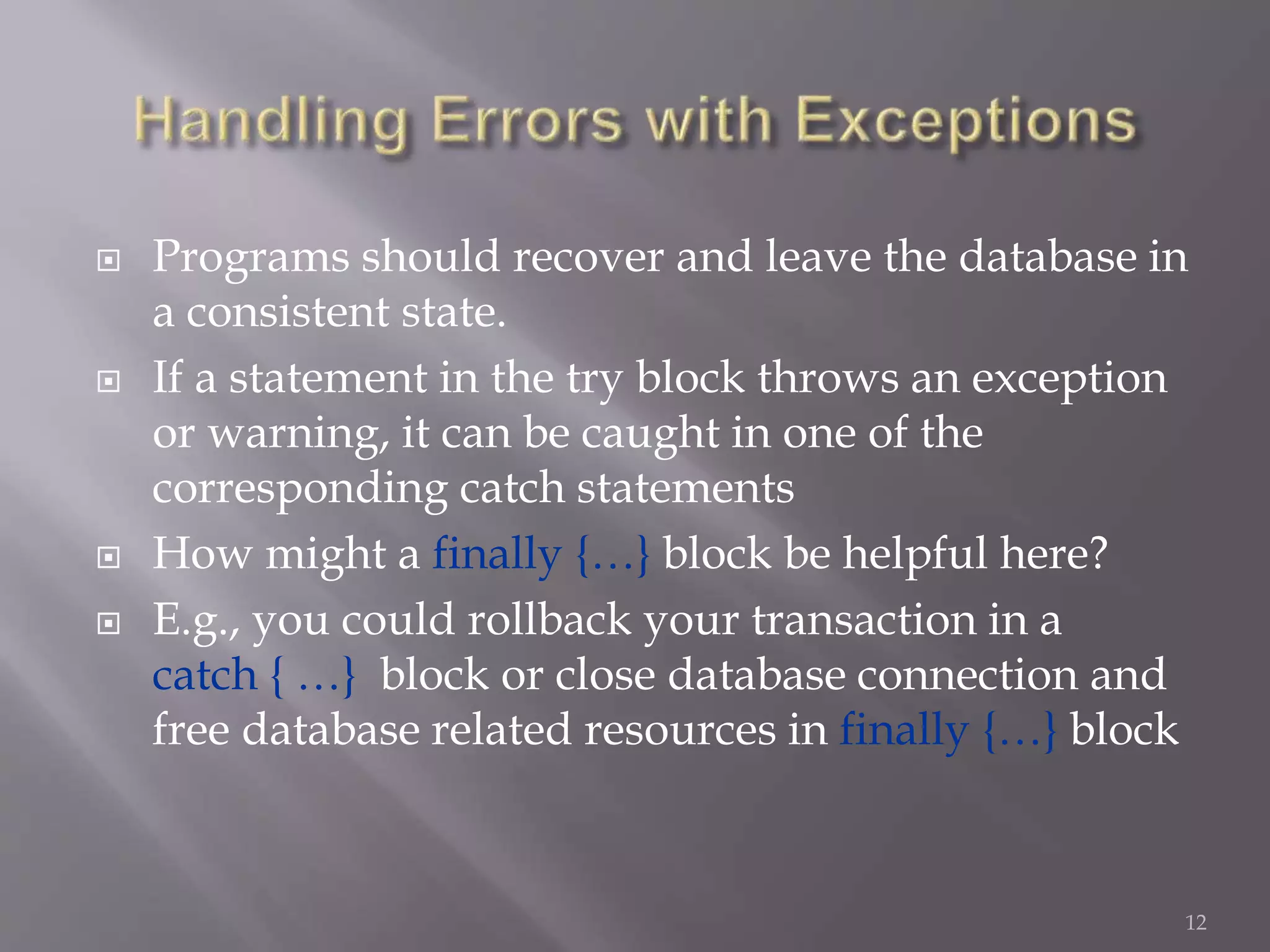  Programs should recover and leave the database in
a consistent state.
 If a statement in the try block throws an exception
or warning, it can be caught in one of the
corresponding catch statements
 How might a finally {…} block be helpful here?
 E.g., you could rollback your transaction in a
catch { …} block or close database connection and
free database related resources in finally {…} block
12
 