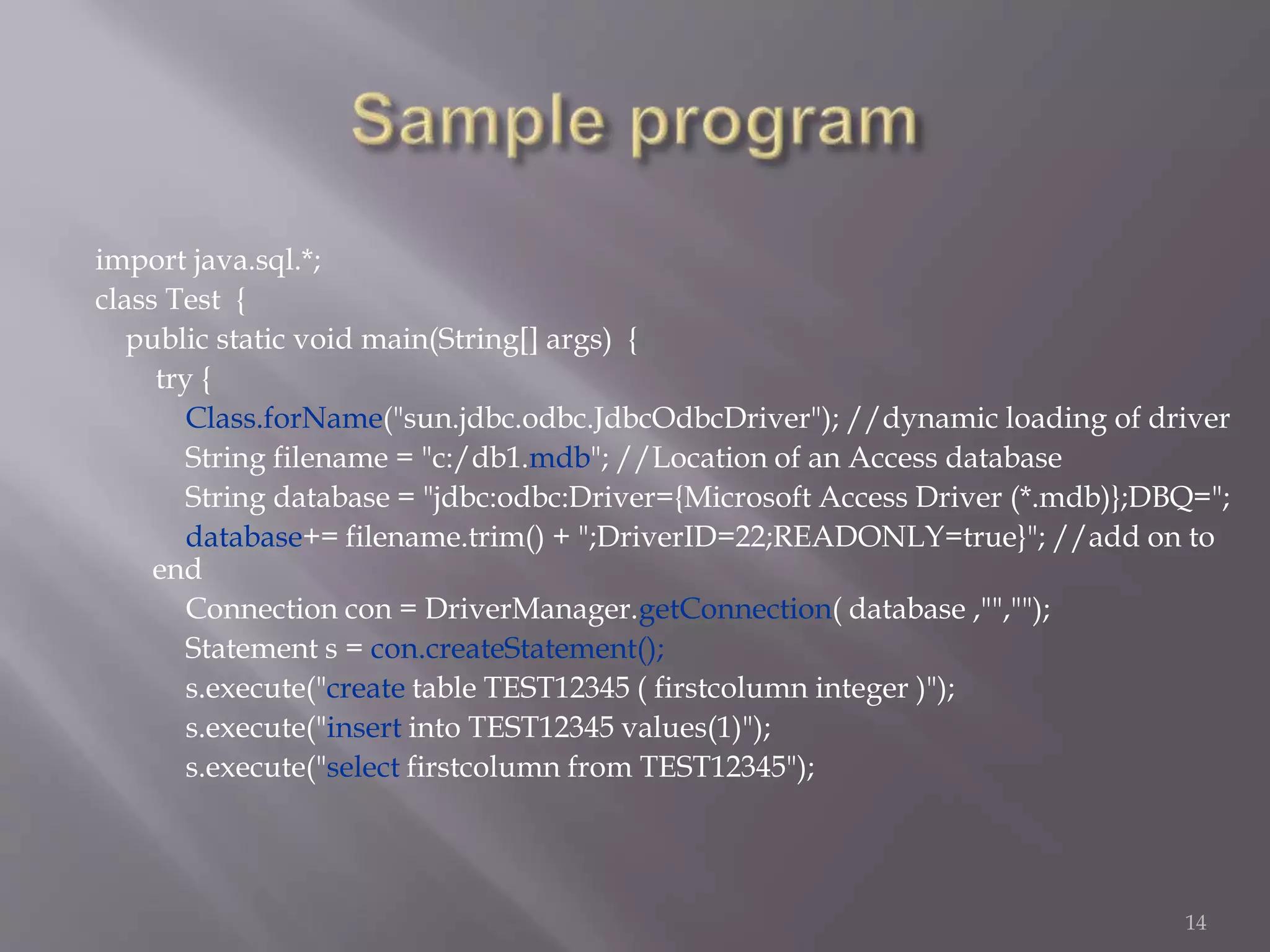import java.sql.*;
class Test {
public static void main(String[] args) {
try {
Class.forName("sun.jdbc.odbc.JdbcOdbcDriver"); //dynamic loading of driver
String filename = "c:/db1.mdb"; //Location of an Access database
String database = "jdbc:odbc:Driver={Microsoft Access Driver (*.mdb)};DBQ=";
database+= filename.trim() + ";DriverID=22;READONLY=true}"; //add on to
end
Connection con = DriverManager.getConnection( database ,"","");
Statement s = con.createStatement();
s.execute("create table TEST12345 ( firstcolumn integer )");
s.execute("insert into TEST12345 values(1)");
s.execute("select firstcolumn from TEST12345");
14
 