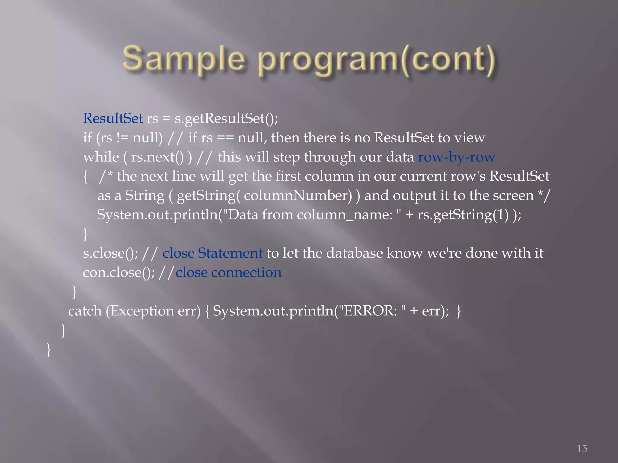 ResultSet rs = s.getResultSet();
if (rs != null) // if rs == null, then there is no ResultSet to view
while ( rs.next() ) // this will step through our data row-by-row
{ /* the next line will get the first column in our current row's ResultSet
as a String ( getString( columnNumber) ) and output it to the screen */
System.out.println("Data from column_name: " + rs.getString(1) );
}
s.close(); // close Statement to let the database know we're done with it
con.close(); //close connection
}
catch (Exception err) { System.out.println("ERROR: " + err); }
}
}
15
 