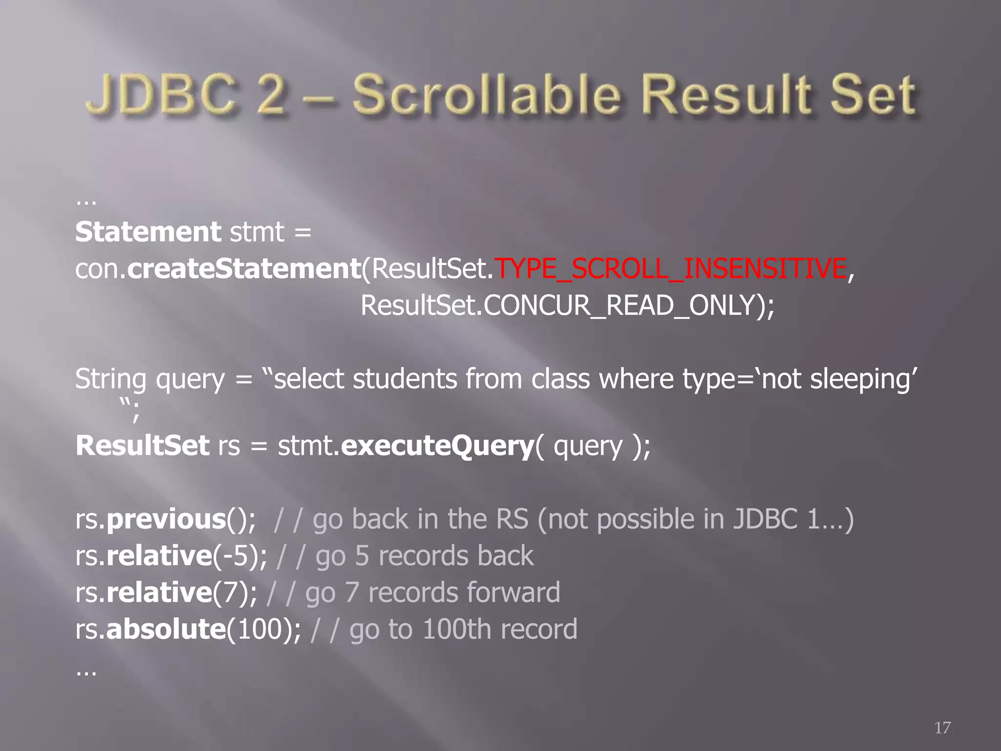 …
Statement stmt =
con.createStatement(ResultSet.TYPE_SCROLL_INSENSITIVE,
ResultSet.CONCUR_READ_ONLY);
String query = “select students from class where type=‘not sleeping’
“;
ResultSet rs = stmt.executeQuery( query );
rs.previous(); / / go back in the RS (not possible in JDBC 1…)
rs.relative(-5); / / go 5 records back
rs.relative(7); / / go 7 records forward
rs.absolute(100); / / go to 100th record
…
17
 
