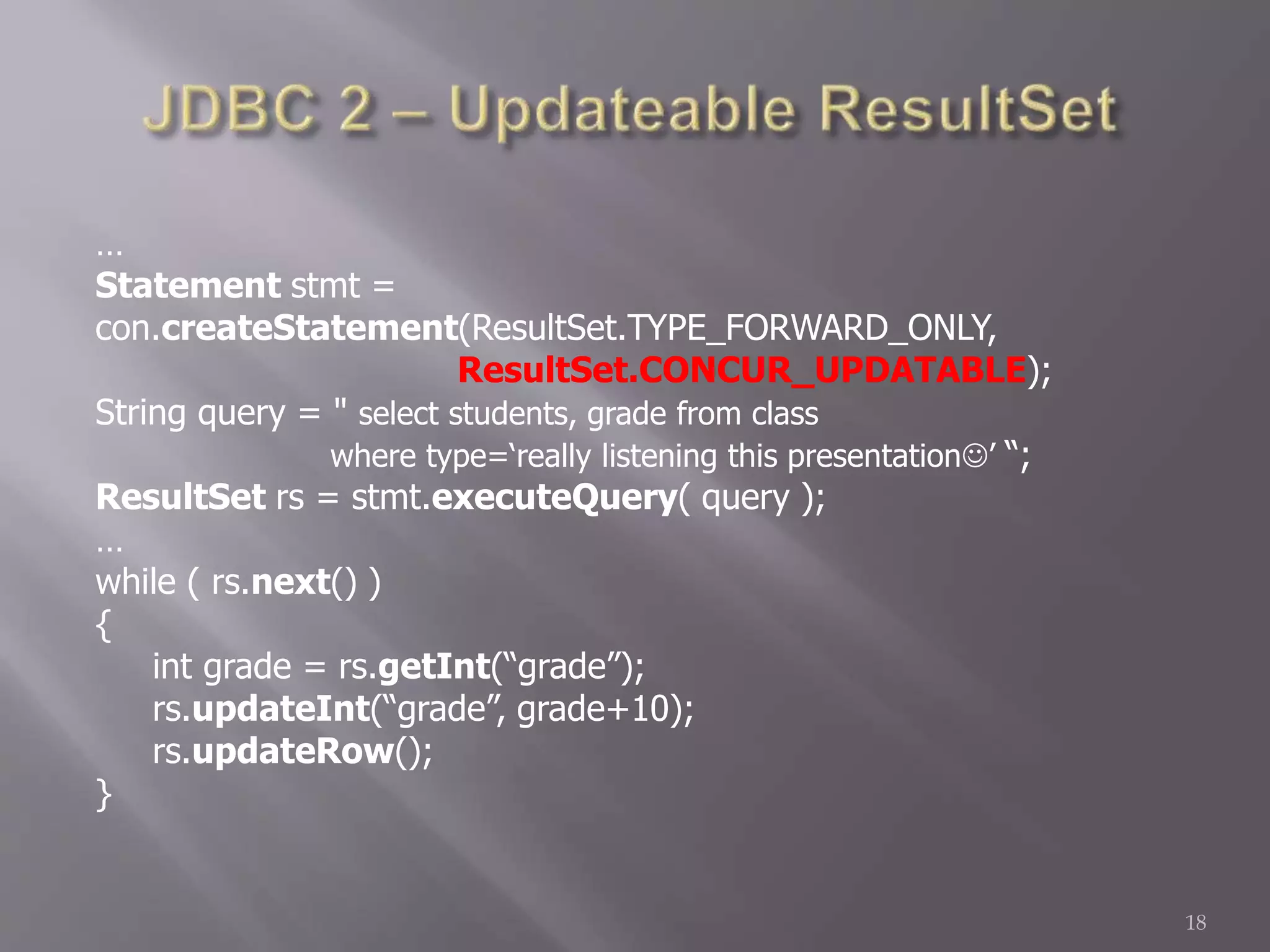 …
Statement stmt =
con.createStatement(ResultSet.TYPE_FORWARD_ONLY,
ResultSet.CONCUR_UPDATABLE);
String query = " select students, grade from class
where type=‘really listening this presentation’ “;
ResultSet rs = stmt.executeQuery( query );
…
while ( rs.next() )
{
int grade = rs.getInt(“grade”);
rs.updateInt(“grade”, grade+10);
rs.updateRow();
}
18
 