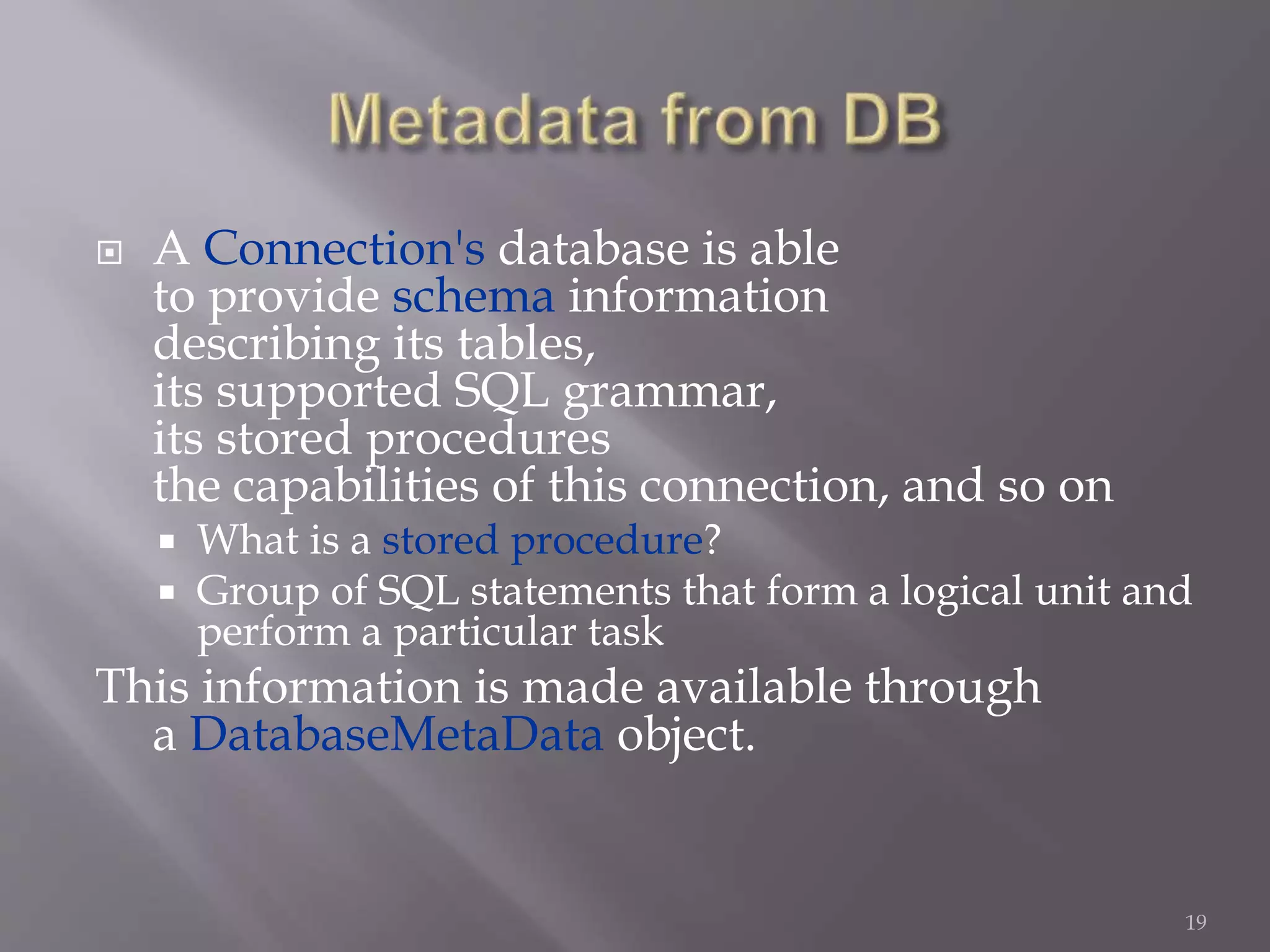  A Connection's database is able
to provide schema information
describing its tables,
its supported SQL grammar,
its stored procedures
the capabilities of this connection, and so on
 What is a stored procedure?
 Group of SQL statements that form a logical unit and
perform a particular task
This information is made available through
a DatabaseMetaData object.
19
 