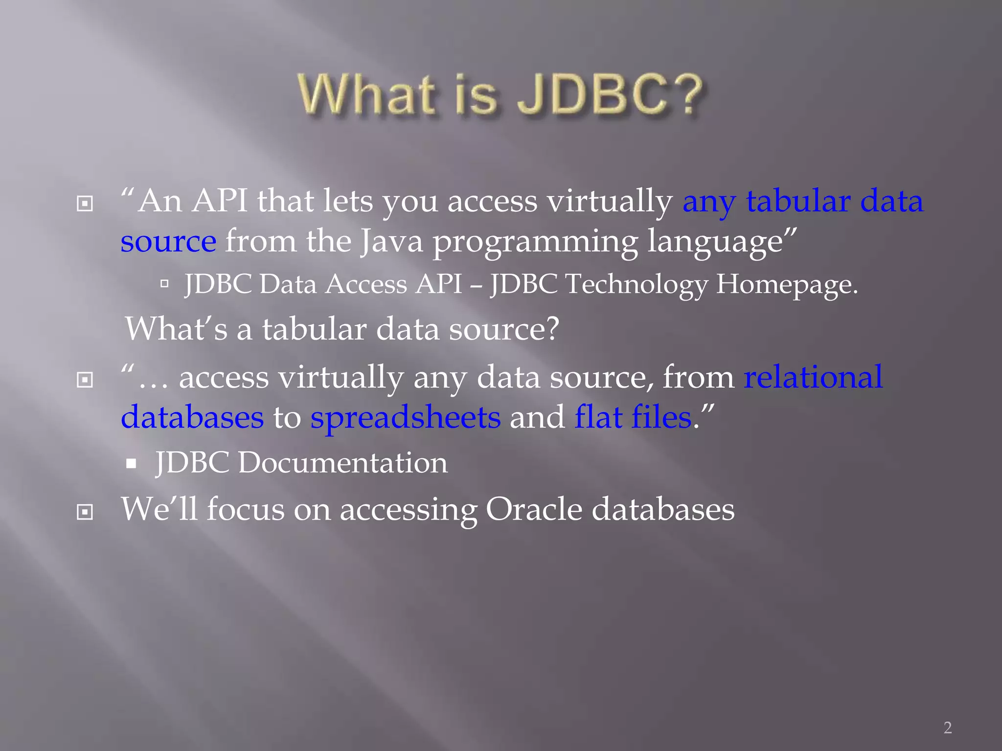  “An API that lets you access virtually any tabular data
source from the Java programming language”
 JDBC Data Access API – JDBC Technology Homepage.
What’s a tabular data source?
 “… access virtually any data source, from relational
databases to spreadsheets and flat files.”
 JDBC Documentation
 We’ll focus on accessing Oracle databases
2
 