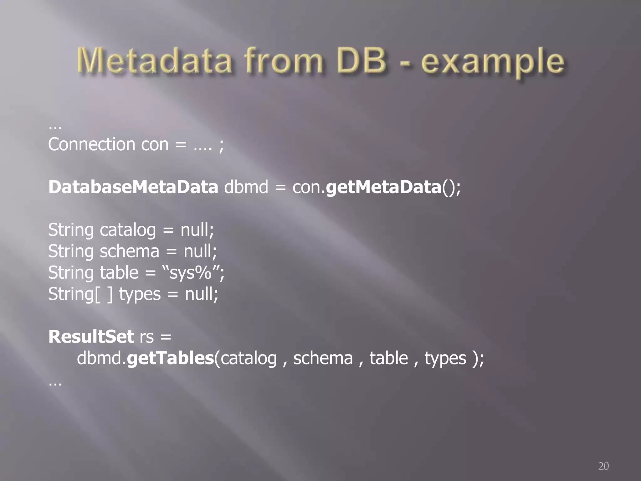 …
Connection con = …. ;
DatabaseMetaData dbmd = con.getMetaData();
String catalog = null;
String schema = null;
String table = “sys%”;
String[ ] types = null;
ResultSet rs =
dbmd.getTables(catalog , schema , table , types );
…
20
 