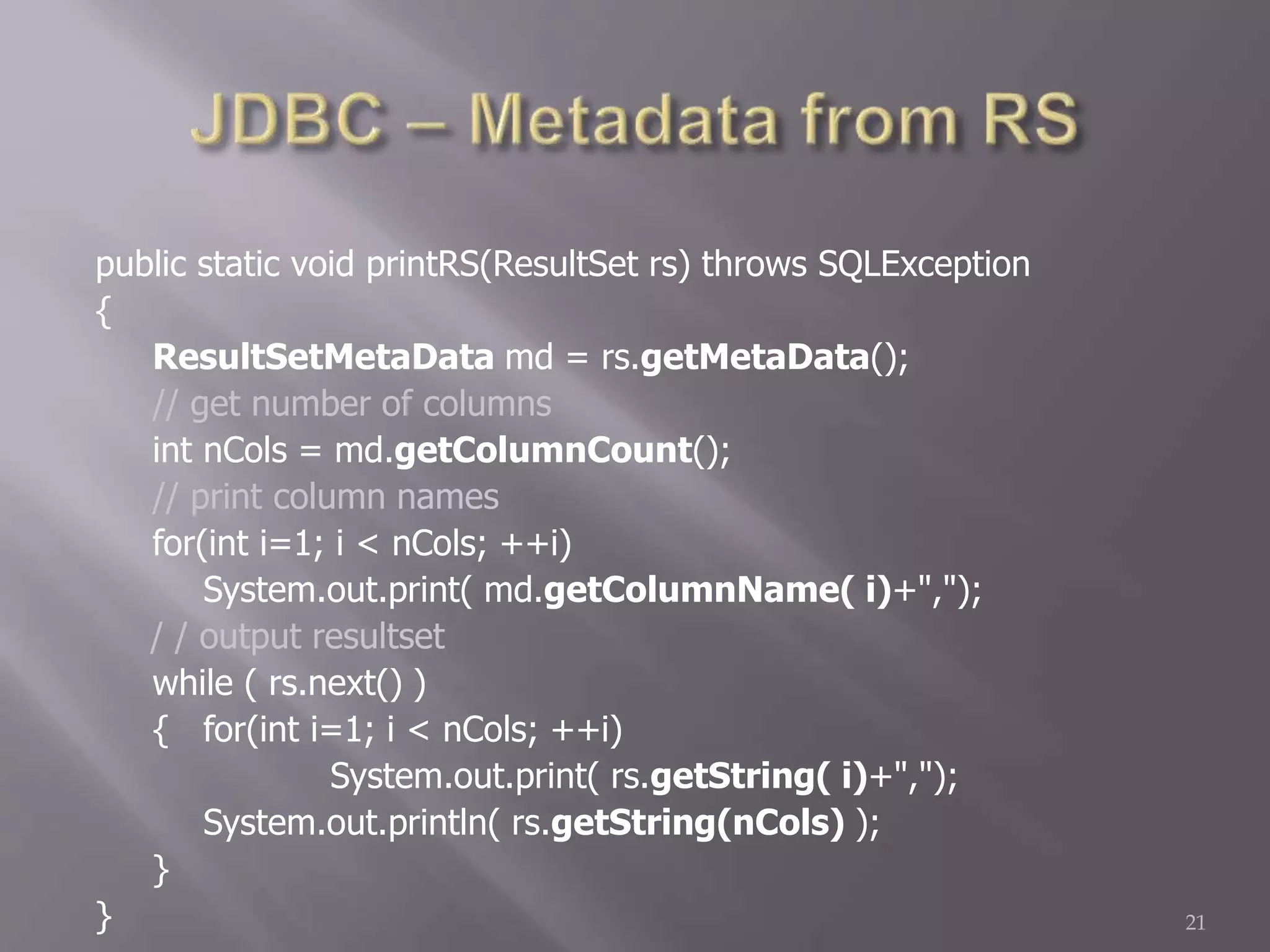 public static void printRS(ResultSet rs) throws SQLException
{
ResultSetMetaData md = rs.getMetaData();
// get number of columns
int nCols = md.getColumnCount();
// print column names
for(int i=1; i < nCols; ++i)
System.out.print( md.getColumnName( i)+",");
/ / output resultset
while ( rs.next() )
{ for(int i=1; i < nCols; ++i)
System.out.print( rs.getString( i)+",");
System.out.println( rs.getString(nCols) );
}
} 21
 