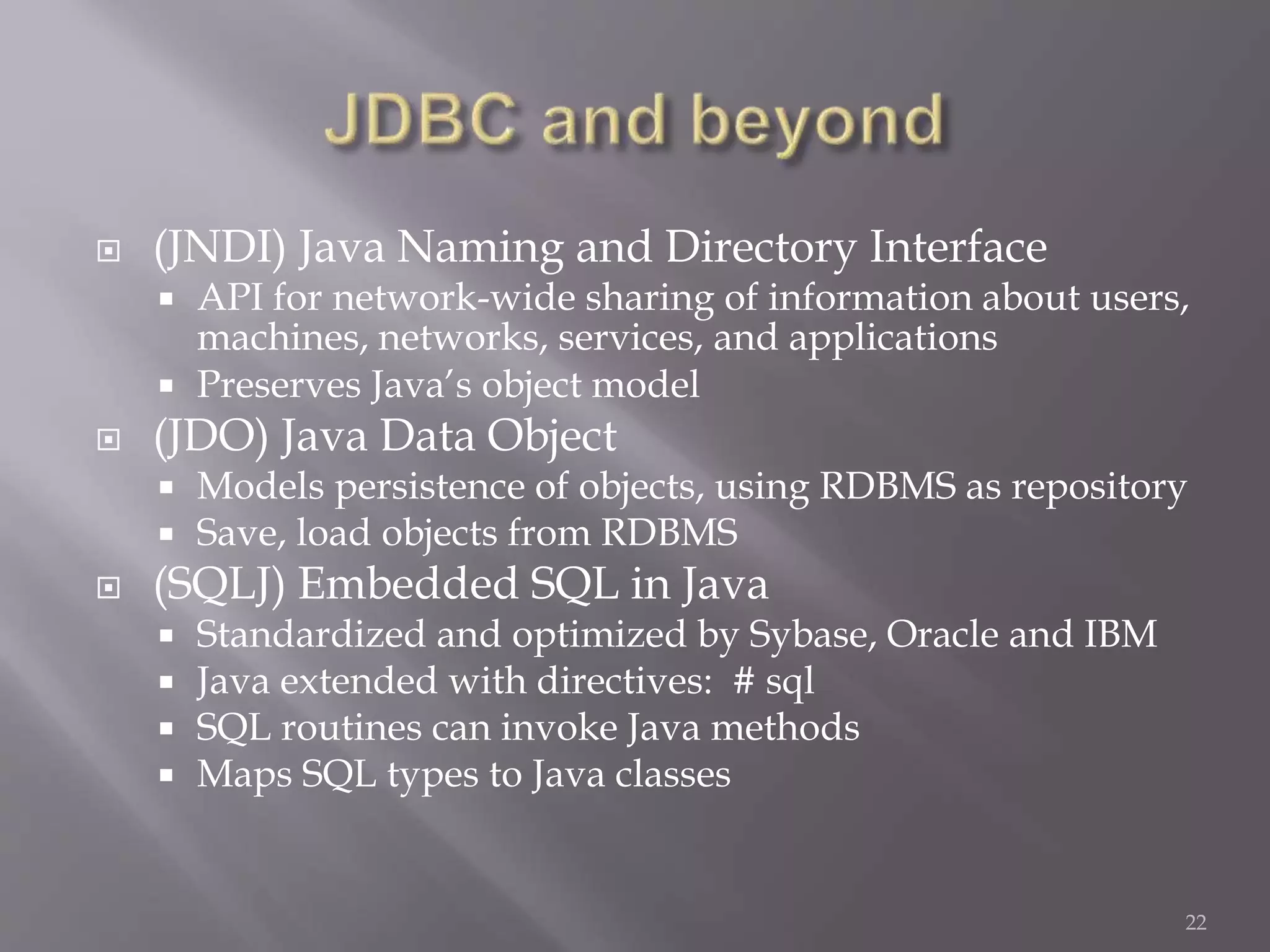  (JNDI) Java Naming and Directory Interface
 API for network-wide sharing of information about users,
machines, networks, services, and applications
 Preserves Java’s object model
 (JDO) Java Data Object
 Models persistence of objects, using RDBMS as repository
 Save, load objects from RDBMS
 (SQLJ) Embedded SQL in Java
 Standardized and optimized by Sybase, Oracle and IBM
 Java extended with directives: # sql
 SQL routines can invoke Java methods
 Maps SQL types to Java classes
22
 