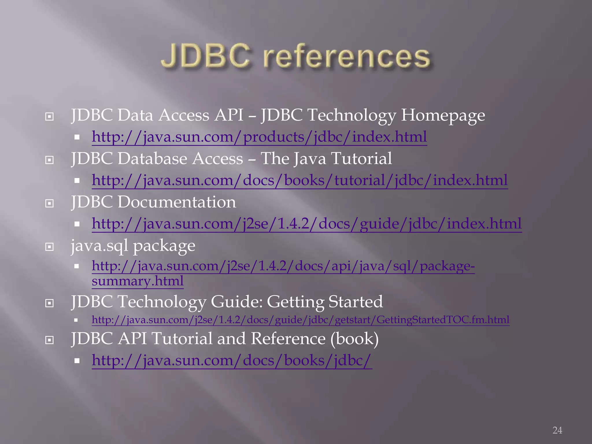  JDBC Data Access API – JDBC Technology Homepage
 http://java.sun.com/products/jdbc/index.html
 JDBC Database Access – The Java Tutorial
 http://java.sun.com/docs/books/tutorial/jdbc/index.html
 JDBC Documentation
 http://java.sun.com/j2se/1.4.2/docs/guide/jdbc/index.html
 java.sql package
 http://java.sun.com/j2se/1.4.2/docs/api/java/sql/package-
summary.html
 JDBC Technology Guide: Getting Started
 http://java.sun.com/j2se/1.4.2/docs/guide/jdbc/getstart/GettingStartedTOC.fm.html
 JDBC API Tutorial and Reference (book)
 http://java.sun.com/docs/books/jdbc/
24
 