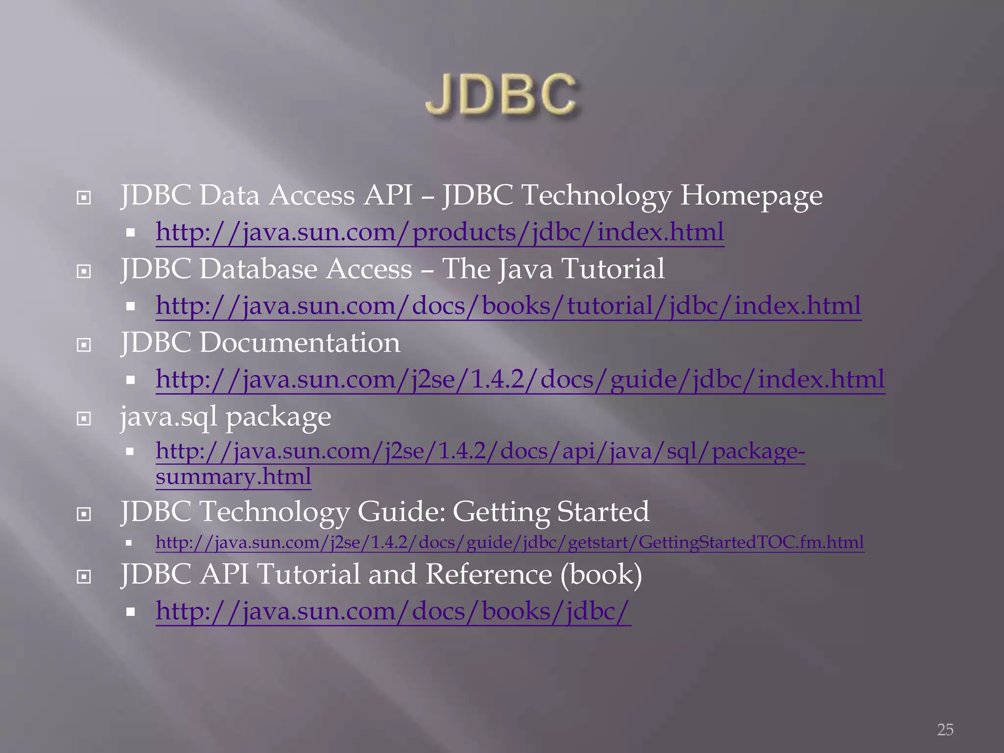  JDBC Data Access API – JDBC Technology Homepage
 http://java.sun.com/products/jdbc/index.html
 JDBC Database Access – The Java Tutorial
 http://java.sun.com/docs/books/tutorial/jdbc/index.html
 JDBC Documentation
 http://java.sun.com/j2se/1.4.2/docs/guide/jdbc/index.html
 java.sql package
 http://java.sun.com/j2se/1.4.2/docs/api/java/sql/package-
summary.html
 JDBC Technology Guide: Getting Started
 http://java.sun.com/j2se/1.4.2/docs/guide/jdbc/getstart/GettingStartedTOC.fm.html
 JDBC API Tutorial and Reference (book)
 http://java.sun.com/docs/books/jdbc/
25
 