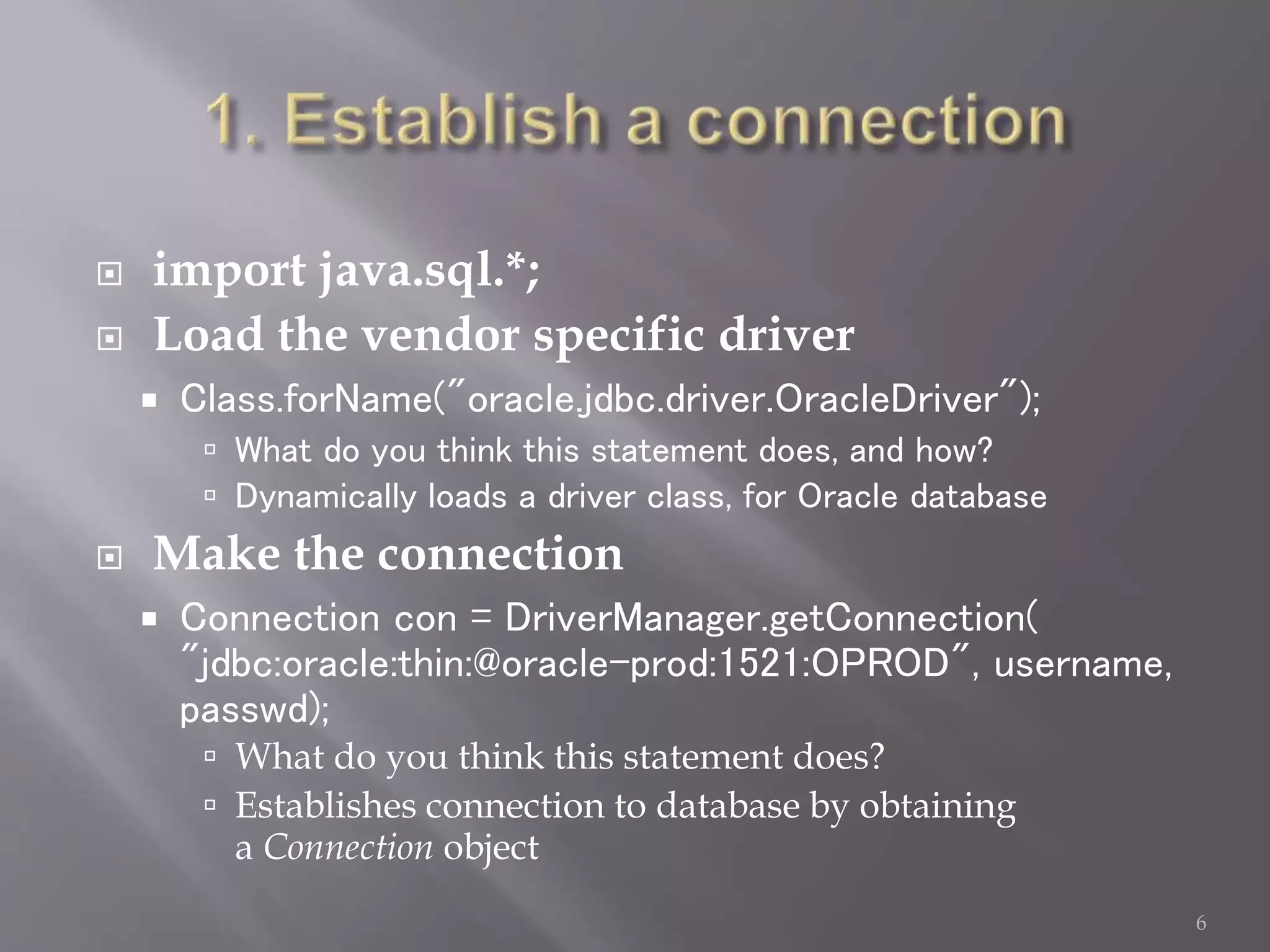  import java.sql.*;
 Load the vendor specific driver
 Class.forName("oracle.jdbc.driver.OracleDriver");
 What do you think this statement does, and how?
 Dynamically loads a driver class, for Oracle database
 Make the connection
 Connection con = DriverManager.getConnection(
"jdbc:oracle:thin:@oracle-prod:1521:OPROD", username,
passwd);
 What do you think this statement does?
 Establishes connection to database by obtaining
a Connection object
6
 