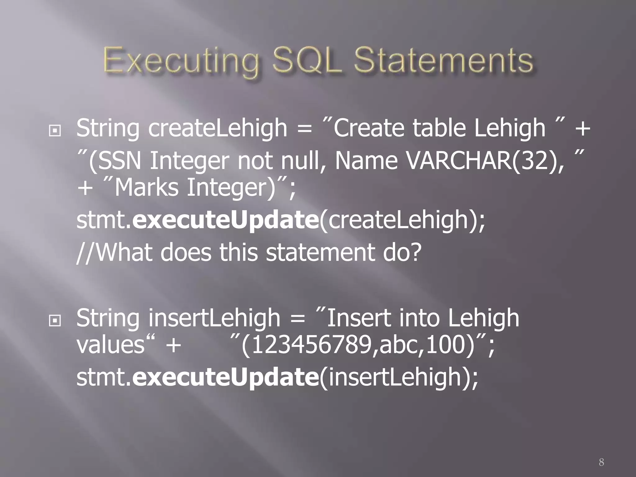  String createLehigh = "Create table Lehigh " +
"(SSN Integer not null, Name VARCHAR(32), "
+ "Marks Integer)";
stmt.executeUpdate(createLehigh);
//What does this statement do?
 String insertLehigh = "Insert into Lehigh
values“ + "(123456789,abc,100)";
stmt.executeUpdate(insertLehigh);
8
 