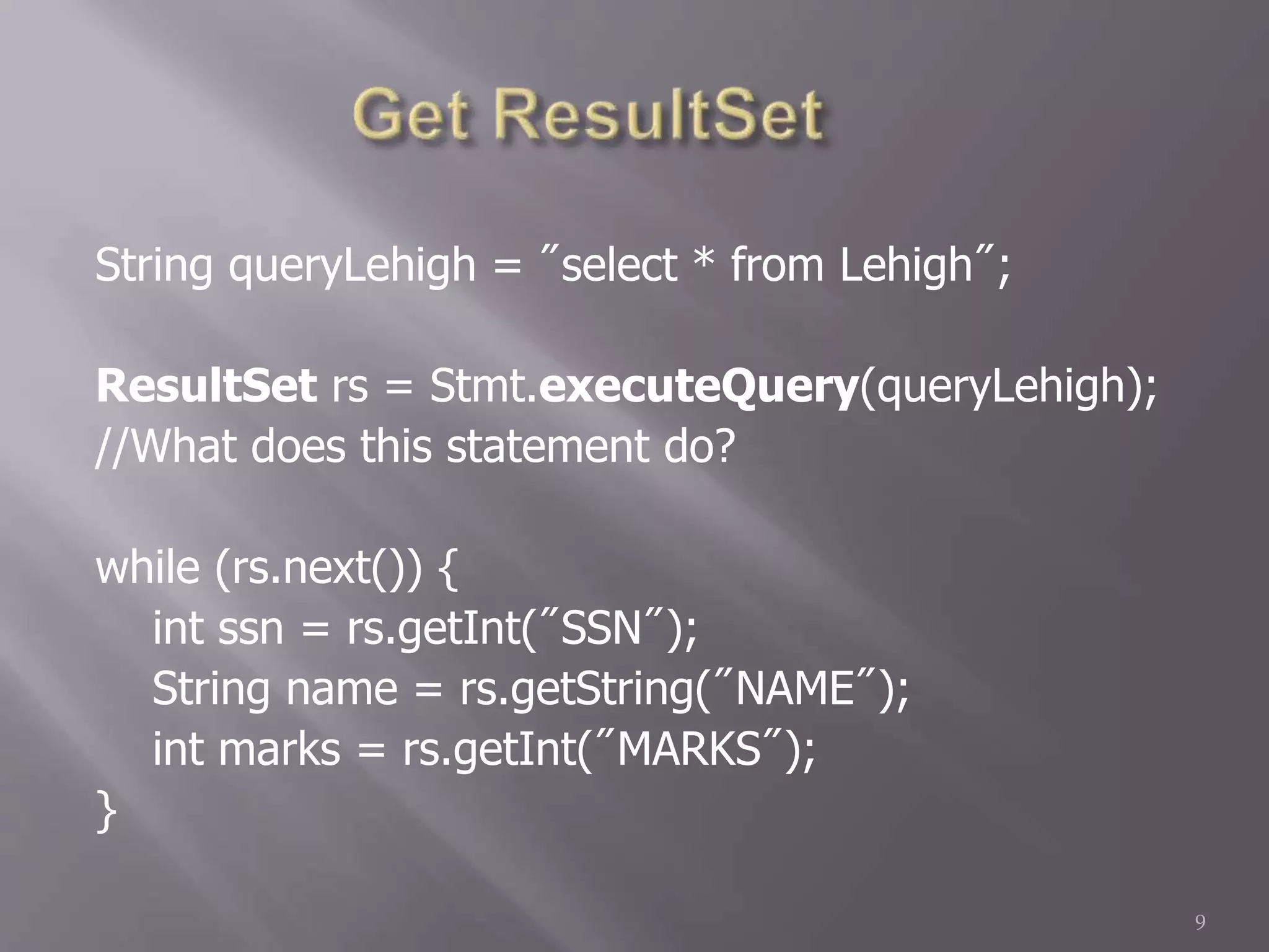 String queryLehigh = "select * from Lehigh";
ResultSet rs = Stmt.executeQuery(queryLehigh);
//What does this statement do?
while (rs.next()) {
int ssn = rs.getInt("SSN");
String name = rs.getString("NAME");
int marks = rs.getInt("MARKS");
}
9
 