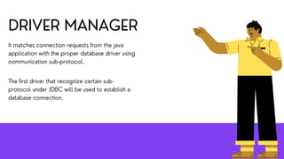 DRIVER MANAGER
It matches connection requests from the java
application with the proper database driver using
communication sub-protocol.
The first driver that recognize certain sub-
protocol under JDBC will be used to establish a
database connection.
 