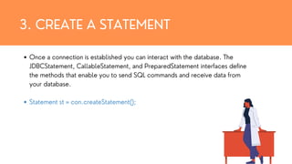 3. CREATE A STATEMENT
Once a connection is established you can interact with the database. The
JDBCStatement, CallableStatement, and PreparedStatement interfaces define
the methods that enable you to send SQL commands and receive data from
your database.
Statement st = con.createStatement();
 