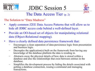 JDBC Session 5 The Solution to “Data Madness” Apply common J2EE Data Access Patterns that will allow us to hide all JDBC access code behind a well-defined layer. Provide an OO-based set of objects for manipulating relational data (Object-Relational mapping).  Have a clearly defined data persistence framework that: Encourages a clean separation of data-persistence logic from presentation and business logic. Decouples the application(s) built on the framework from having any knowledge of the database platform the data is residing in. Abstracts away the physical details of how data is stored within a database and also the relationships that exist between entities in the database. Simplifies the development process by hiding the details associated with getting a database connection, issuing a command and managing transactions. The Data Access Tier   (p. 2) 