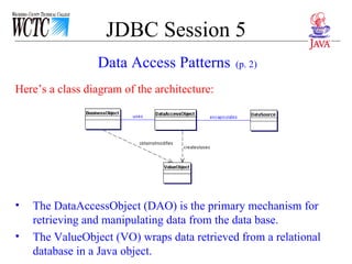 JDBC Session 5 Here’s a class diagram of the architecture:  The DataAccessObject (DAO) is the primary mechanism for retrieving and manipulating data from the data base. The ValueObject (VO) wraps data retrieved from a relational database in a Java object. Data Access Patterns   (p. 2) 