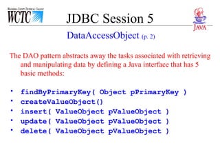 JDBC Session 5 The DAO pattern abstracts away the tasks associated with retrieving and manipulating data by defining a Java interface that has 5 basic methods:  findByPrimaryKey( Object pPrimaryKey ) createValueObject() insert( ValueObject pValueObject ) update( ValueObject pValueObject ) delete( ValueObject pValueObject ) DataAccessObject  (p. 2) 
