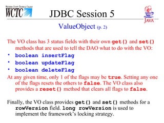 JDBC Session 5 The VO class has 3 status fields with their own  get()  and  set()  methods that are used to tell the DAO what to do with the VO:  boolean insertFlag boolean updateFlag boolean deleteFlag At any given time, only 1 of the flags may be  true . Setting any one of the flags resets the others to  false . The VO class also provides a  reset()  method that clears all flags to  false .  Finally, the VO class provides  get()  and  set()  methods for a  rowVersion  field.  long rowVersion  is used to implement the framework’s locking strategy. ValueObject  (p. 2) 