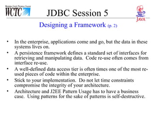 JDBC Session 5 In the enterprise, applications come and go, but the data in these systems lives on.  A persistence framework defines a standard set of interfaces for retrieving and manipulating data.  Code re-use often comes from interface re-use. A well-defined data access tier is often times one of the most re-used pieces of code within the enterprise. Stick to your implementation.  Do not let time constraints compromise the integrity of your architecture. Architecture and J2EE Pattern Usage has to have a business case.  Using patterns for the sake of patterns is self-destructive. Designing a Framework  (p. 2) 