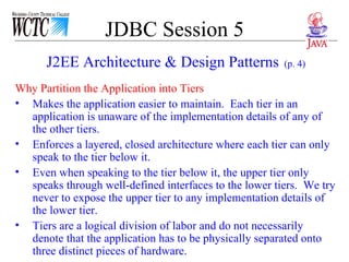 JDBC Session 5 Why Partition the Application into Tiers  Makes the application easier to maintain.  Each tier in an application is unaware of the implementation details of any of the other tiers. Enforces a layered, closed architecture where each tier can only speak to the tier below it. Even when speaking to the tier below it, the upper tier only speaks through well-defined interfaces to the lower tiers.  We try never to expose the upper tier to any implementation details of the lower tier. Tiers are a logical division of labor and do not necessarily denote that the application has to be physically separated onto three distinct pieces of hardware. J2EE Architecture & Design Patterns   (p. 4) 