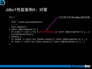 Jdbc1性能案例4：对策 
try { ...... rset = pstmt.executUpdate(); ...... conn.commit(); } catch (SQLException e) { if (conn != null ) try {conn.rollback();} catch (SQLException e) {...} e.printStackTrace(); } finally { if (pstmt != null) try {pstmt.close();} catch (SQLException e) {...} if (conn != null) try {conn.close();} catch (SQLException e) {...} } 
当出现异常就rollback释放锁  