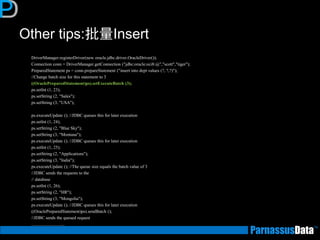 Other tips:批量Insert 
DriverManager.registerDriver(new oracle.jdbc.driver.OracleDriver()); 
Connection conn = DriverManager.getConnection ("jdbc:oracle:oci8:@","scott","tiger"); 
PreparedStatement ps = conn.prepareStatement ("insert into dept values (?, ?,?)"); 
//Change batch size for this statement to 3 
((OraclePreparedStatement)ps).setExecuteBatch (3); 
ps.setInt (1, 23); 
ps.setString (2, "Sales"); 
ps.setString (3, "USA"); 
ps.executeUpdate (); //JDBC queues this for later execution 
ps.setInt (1, 24); 
ps.setString (2, "Blue Sky"); 
ps.setString (3, "Montana"); 
ps.executeUpdate (); //JDBC queues this for later execution 
ps.setInt (1, 25); 
ps.setString (2, "Applications"); 
ps.setString (3, "India"); 
ps.executeUpdate (); //The queue size equals the batch value of 3 
//JDBC sends the requests to the 
// database 
ps.setInt (1, 26); 
ps.setString (2, "HR"); 
ps.setString (3, "Mongolia"); 
ps.executeUpdate (); //JDBC queues this for later execution 
((OraclePreparedStatement)ps).sendBatch (); 
//JDBC sends the queued request 
…………………..  