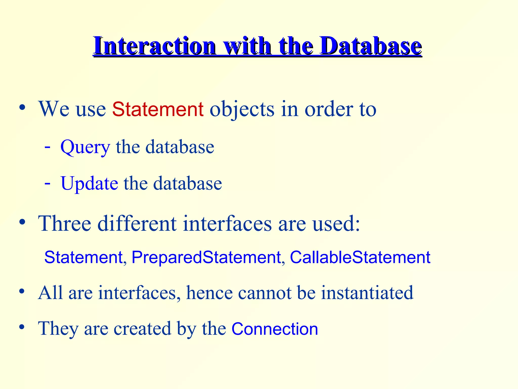 Interaction with the Database We use  Statement  objects in order to Query  the database Update  the database Three different interfaces are used: Statement ,  PreparedStatement ,  CallableStatement All are interfaces, hence cannot be instantiated They are created by the  Connection 