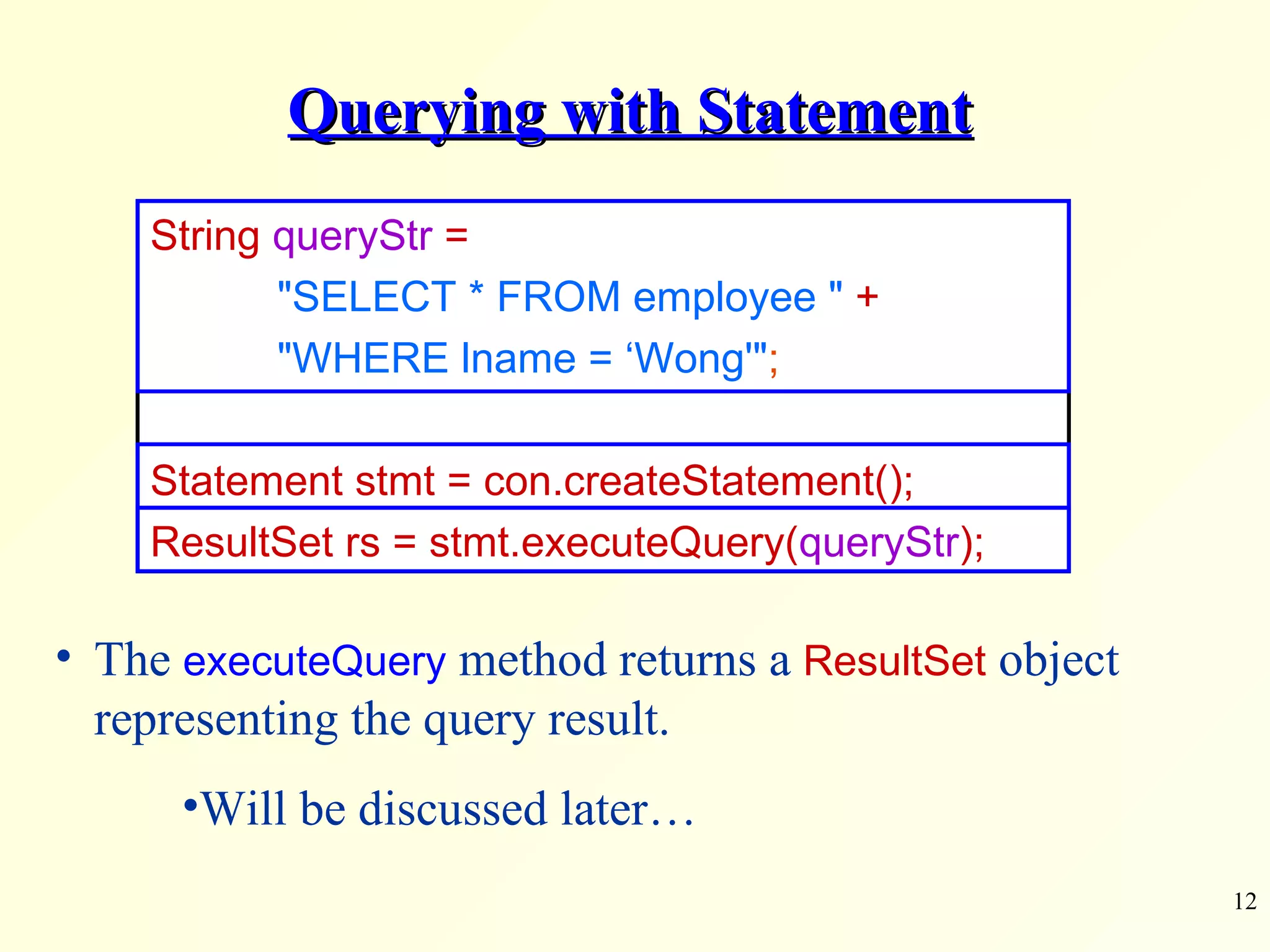 Querying with Statement The  executeQuery  method returns a  ResultSet  object representing the query result. Will be discussed later… String  queryStr  =  &quot;SELECT * FROM employee &quot;   + &quot;WHERE lname = ‘Wong'&quot; ; Statement stmt = con.createStatement(); ResultSet rs = stmt.executeQuery( queryStr ); 