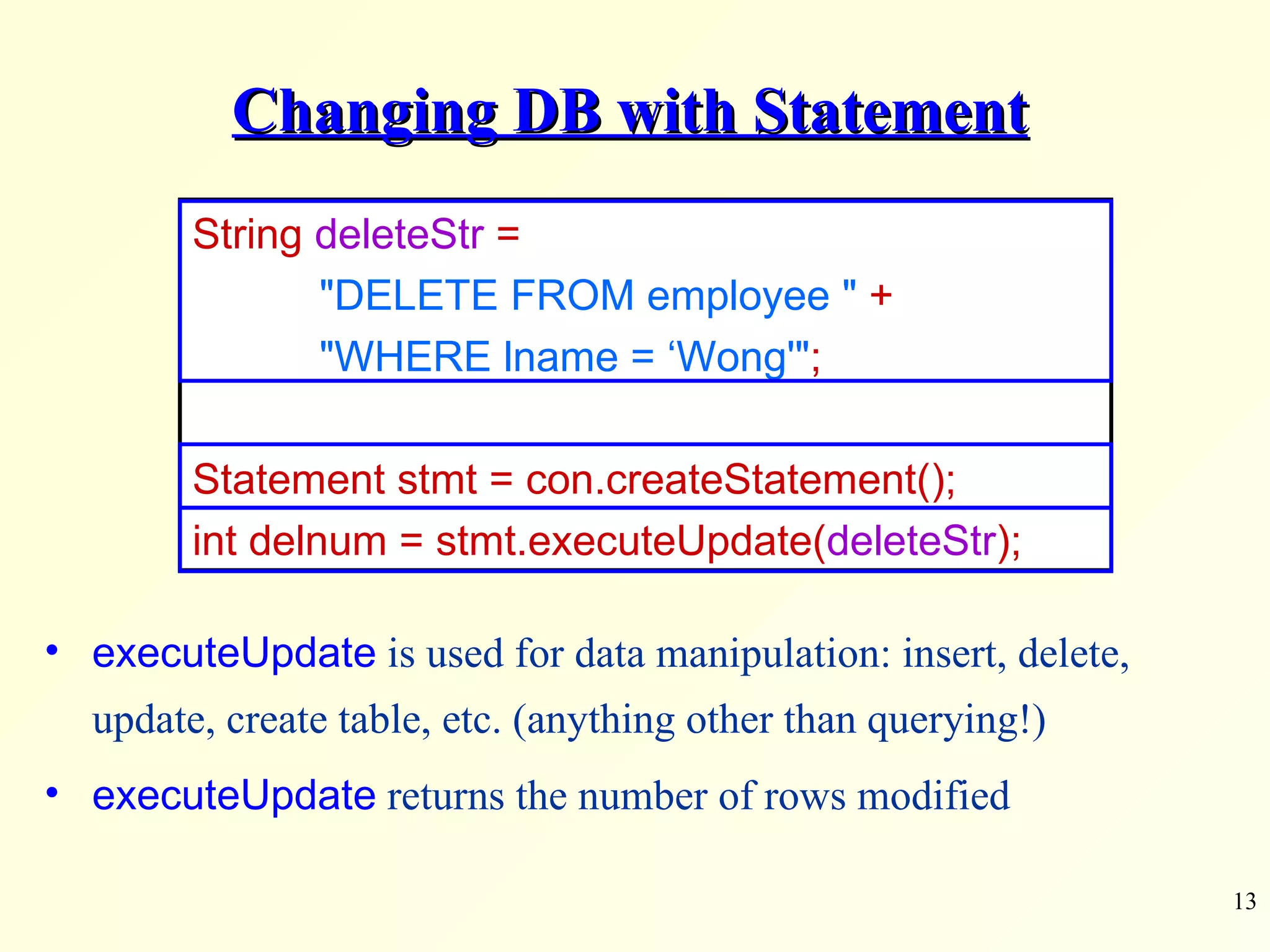 Changing DB with Statement String  deleteStr  =  &quot;DELETE FROM employee &quot;   + &quot;WHERE lname = ‘Wong'&quot; ; Statement stmt = con.createStatement(); int delnum = stmt.executeUpdate( deleteStr ); executeUpdate  is used for data manipulation: insert, delete, update, create table, etc. (anything other than querying!) executeUpdate  returns the number of rows modified 