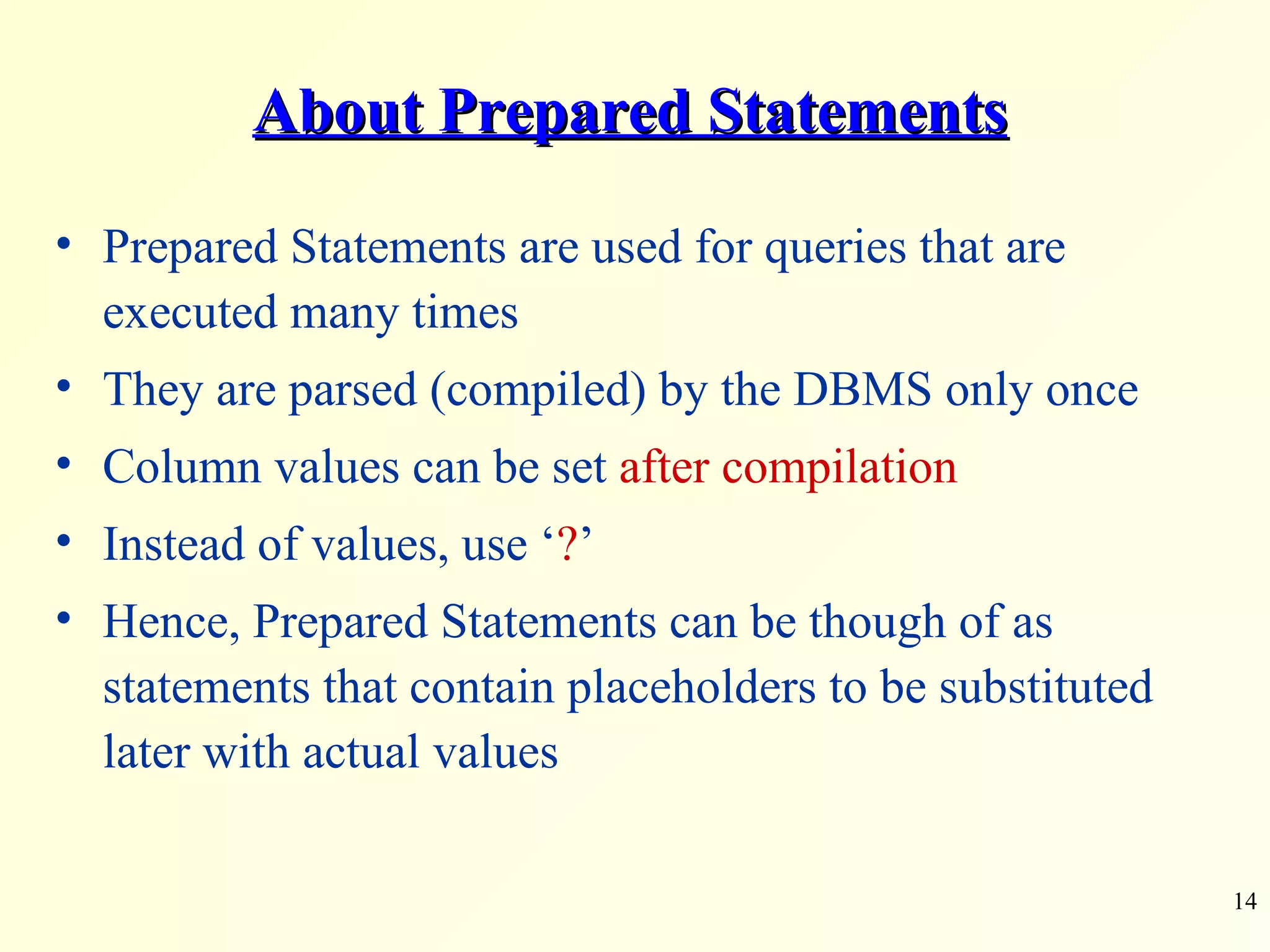 About Prepared Statements Prepared Statements are used for queries that are executed many times They are parsed (compiled) by the DBMS only once Column values can be set  after compilation Instead of values, use ‘ ? ’ Hence, Prepared Statements can be though of as statements that contain placeholders to be substituted later with actual values 