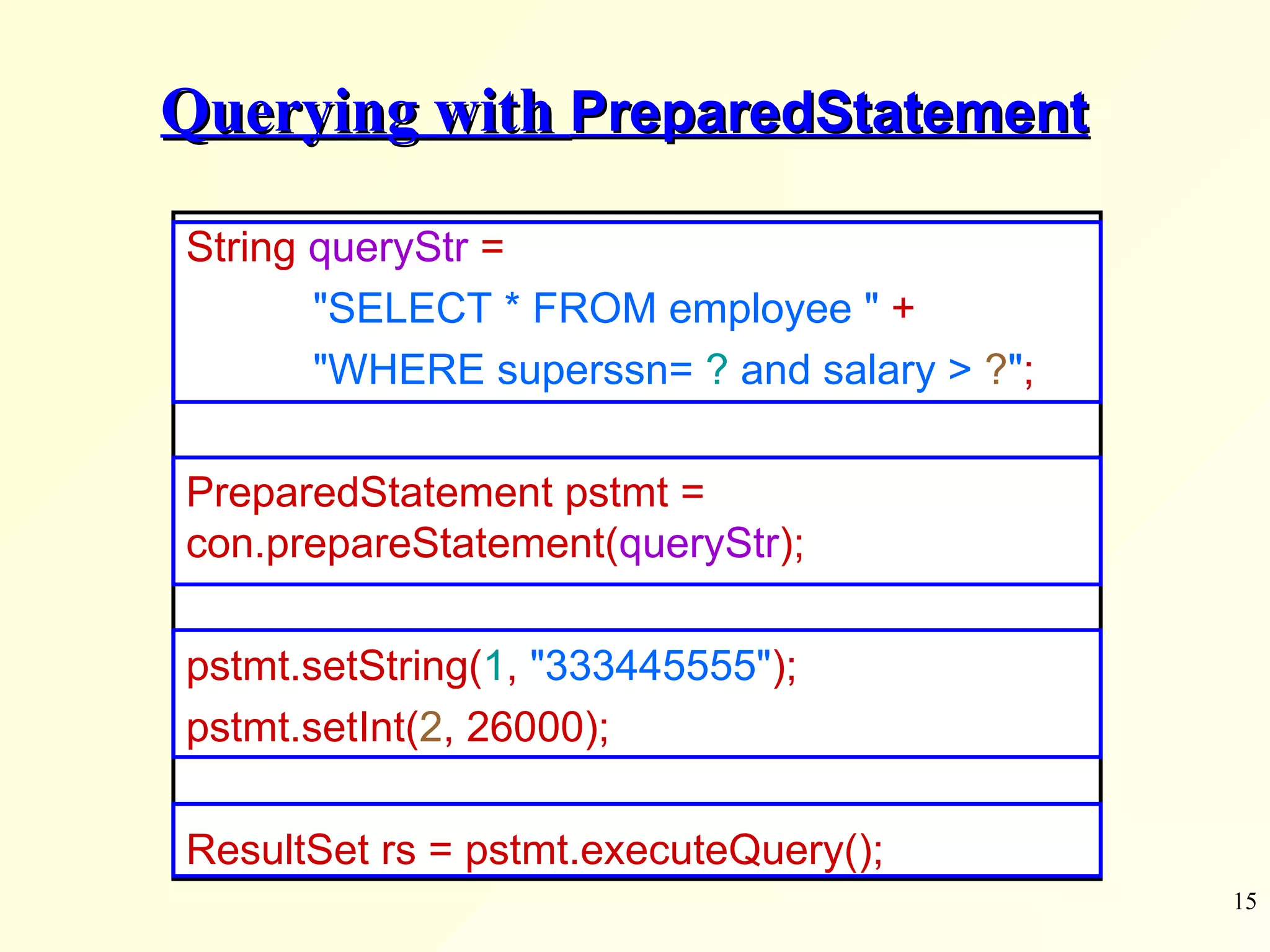 Querying with  PreparedStatement String  queryStr  =  &quot;SELECT * FROM employee &quot;   + &quot;WHERE superssn=  ?  and salary >  ? &quot; ; PreparedStatement pstmt =  con.prepareStatement( queryStr ); pstmt.setString( 1 ,   &quot;333445555&quot; ); pstmt.setInt( 2 , 26000); ResultSet rs = pstmt.executeQuery(); 