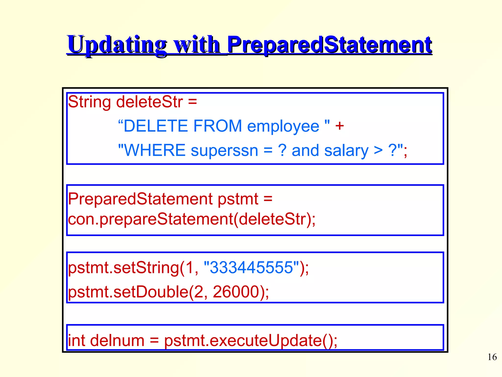 Updating with  PreparedStatement String deleteStr =  “ DELETE FROM employee &quot;   + &quot;WHERE superssn = ? and salary > ?&quot; ;   PreparedStatement pstmt =  con.prepareStatement(deleteStr); pstmt.setString(1,  &quot;333445555&quot; ); pstmt.setDouble(2, 26000); int delnum = pstmt.executeUpdate(); 