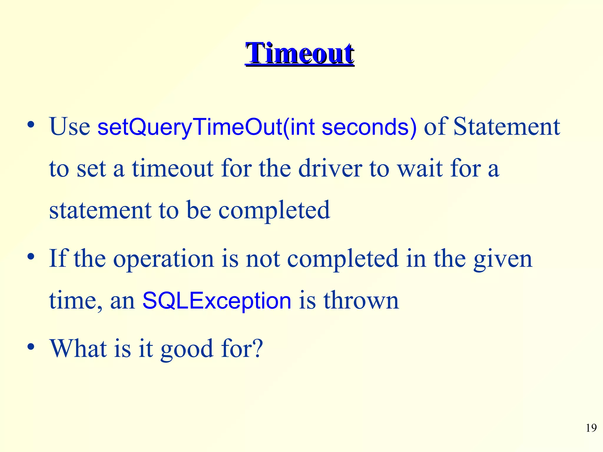 Timeout Use  setQueryTimeOut(int seconds)  of Statement to set a timeout for the driver to wait for a statement to be completed If the operation is not completed in the given time, an  SQLException  is thrown What is it good for? 