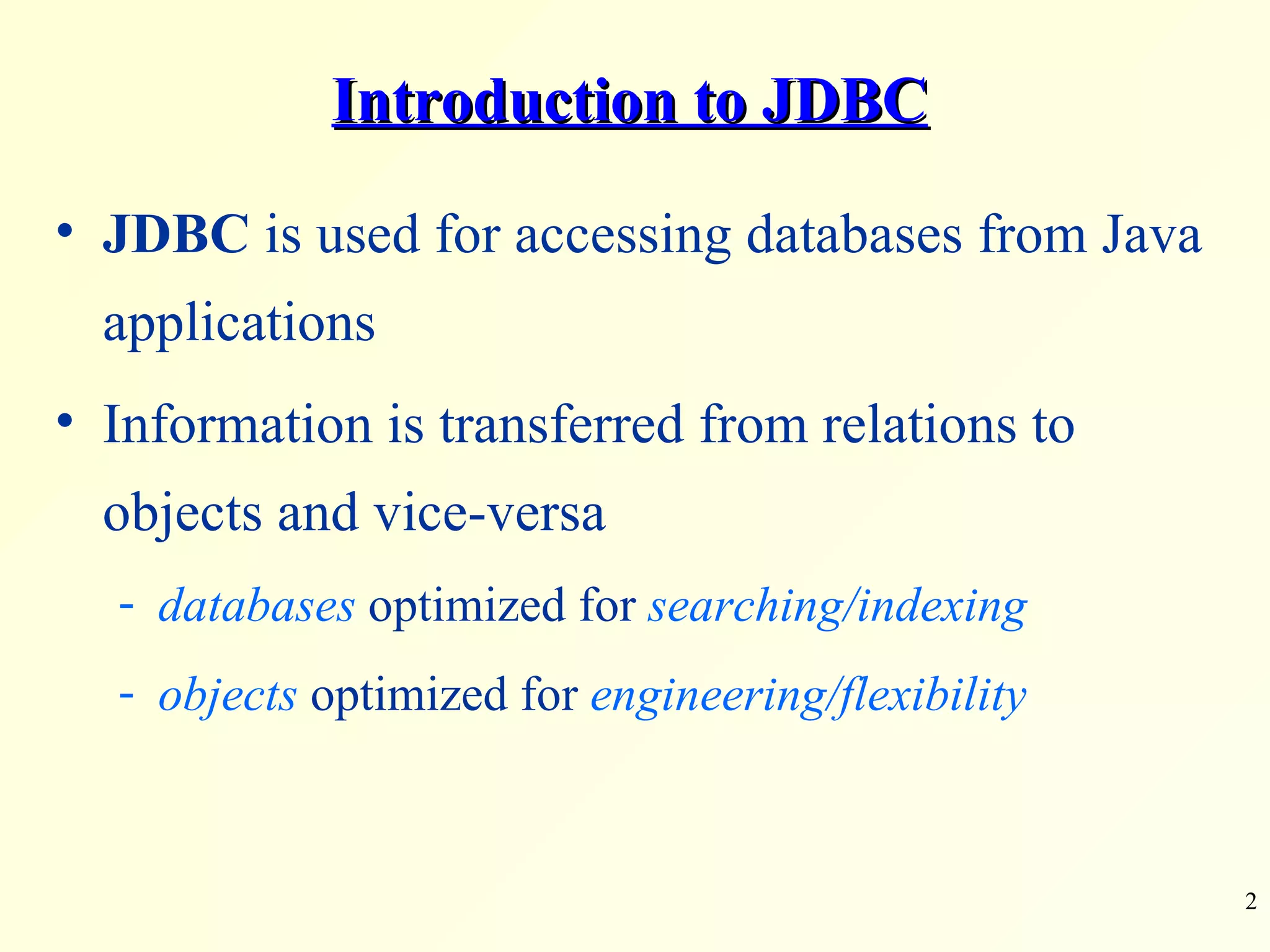 Introduction to JDBC JDBC  is used for accessing databases from Java applications Information is transferred from relations to objects and vice-versa databases  optimized for  searching/indexing objects  optimized for  engineering/flexibility 