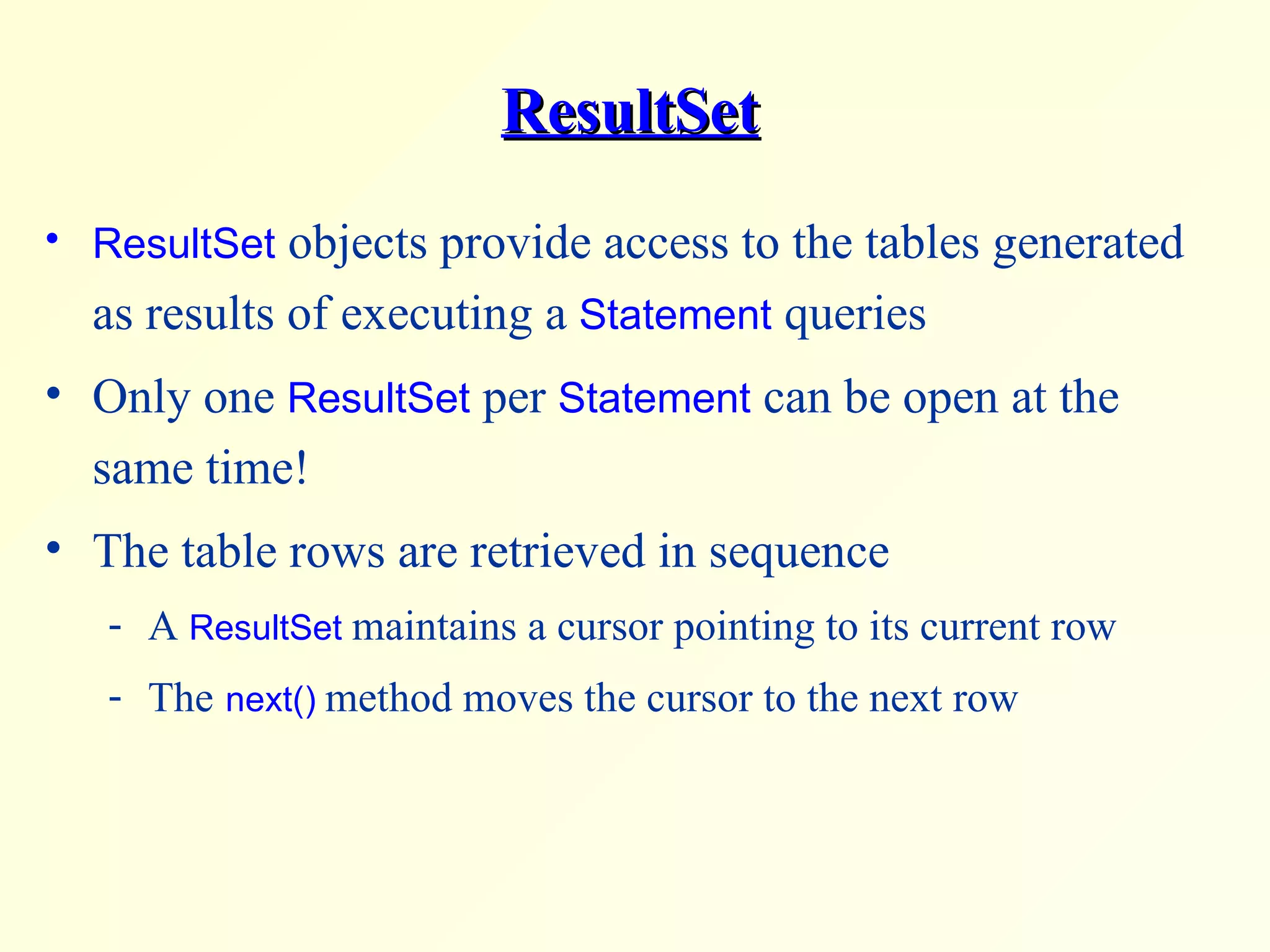 ResultSet ResultSet  objects provide access to the tables generated as results of executing a  Statement  queries Only one  ResultSet  per  Statement  can be open at the same time! The table rows are retrieved in sequence A  ResultSet  maintains a cursor pointing to its current row  The   next()   method moves the cursor to the next row 