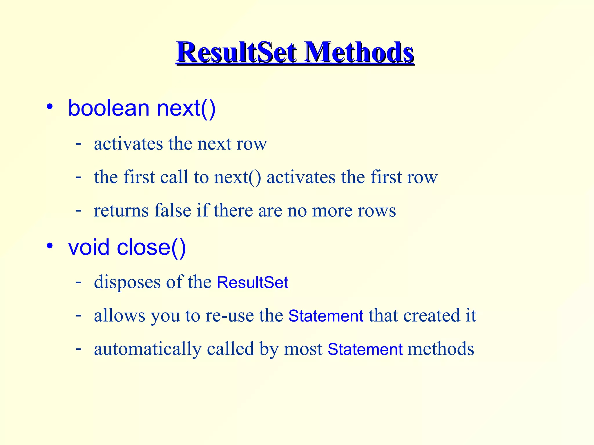 ResultSet Methods boolean next()  activates the next row the first call to next() activates the first row returns false if there are no more rows  void close()  disposes of the  ResultSet allows you to re-use the  Statement  that created it automatically called by most  Statement  methods 