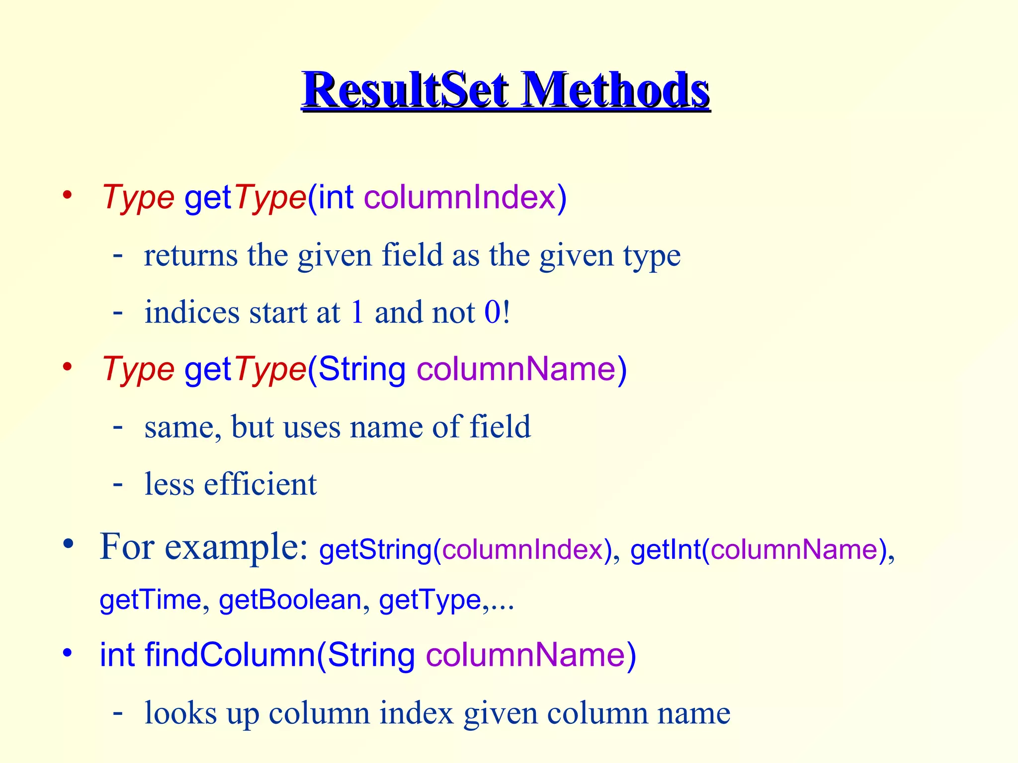 ResultSet Methods Type  get Type (int  columnIndex ) returns the given field as the given type indices start at  1  and not  0 ! Type  get Type (String  columnName ) same, but uses name of field less efficient For example:  getString( columnIndex ) ,   getInt( columnName ) ,  getTime ,  getBoolean ,  getType ,... int findColumn(String  columnName ) looks up column index given column name 
