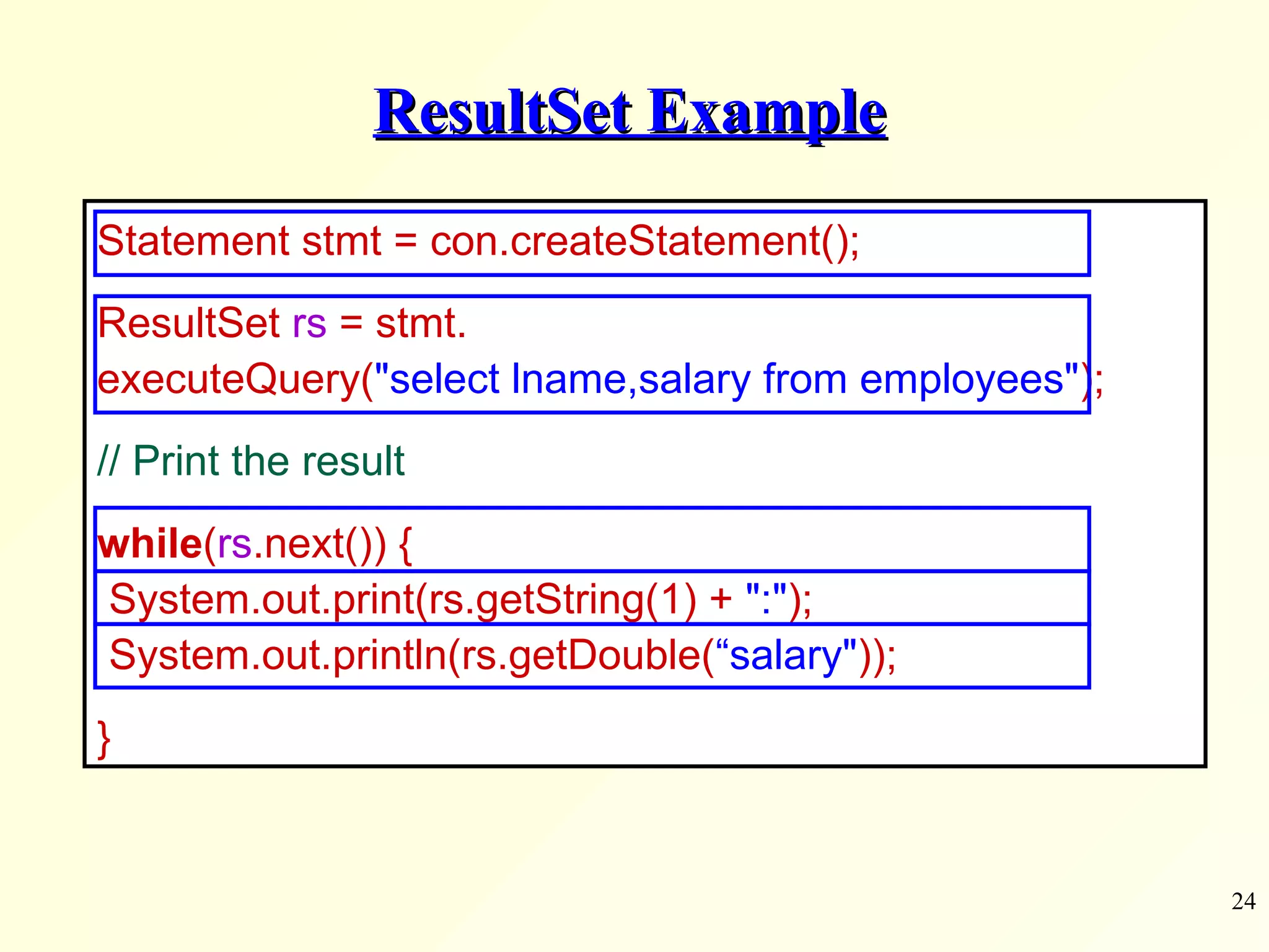 ResultSet Example Statement stmt = con.createStatement(); ResultSet  rs  = stmt.  executeQuery( &quot;select lname,salary from employees&quot; );      // Print the result while ( rs .next()) {  System.out.print(rs.getString(1) +  &quot;:&quot; );  System.out.println(rs.getDouble( “salary&quot; )); } 