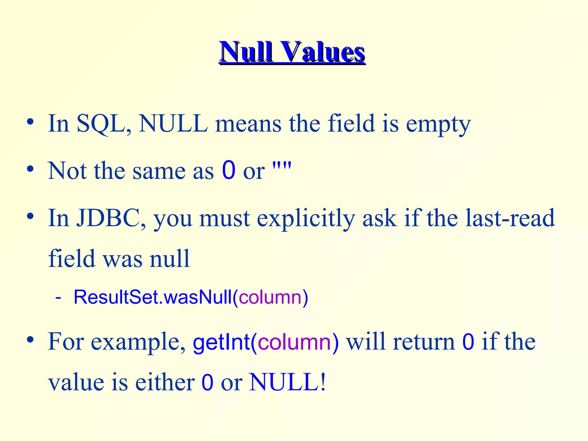 Null Values In SQL, NULL means the field is empty Not the same as  0  or  &quot;&quot; In JDBC, you must explicitly ask if the last-read field was null  ResultSet.wasNull( column )  For example,  getInt( column )  will return  0  if the value is either  0  or  NULL ! 