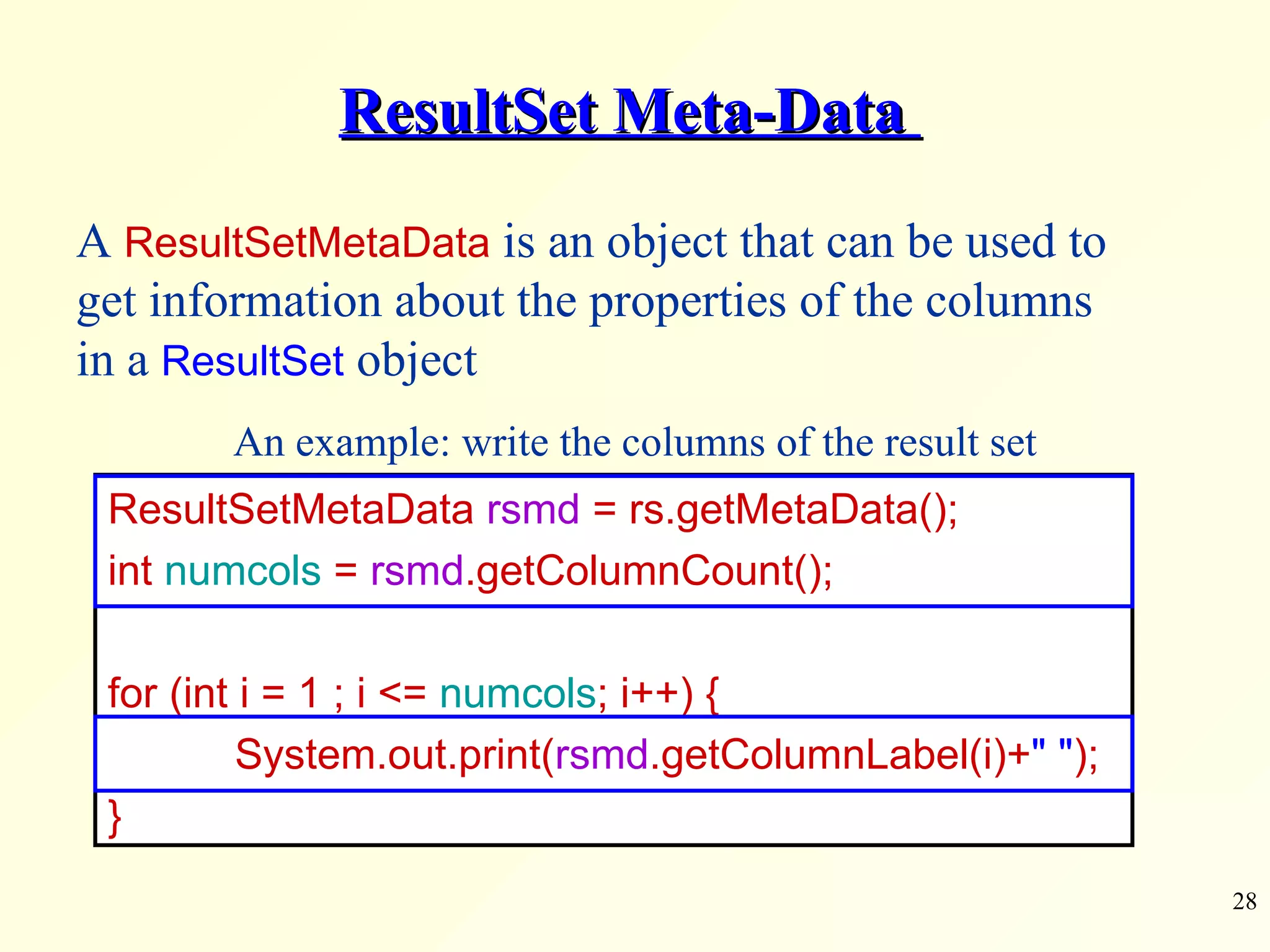 ResultSet Meta-Data  ResultSetMetaData  rsmd  = rs.getMetaData(); int  numcols  =  rsmd .getColumnCount(); for (int i = 1 ; i <=  numcols ; i++) { System.out.print( rsmd .getColumnLabel(i)+ &quot; &quot; ); } A  ResultSetMetaData  is an object that can be used to get information about the properties of the columns in a  ResultSet  object An example: write the columns of the result set 