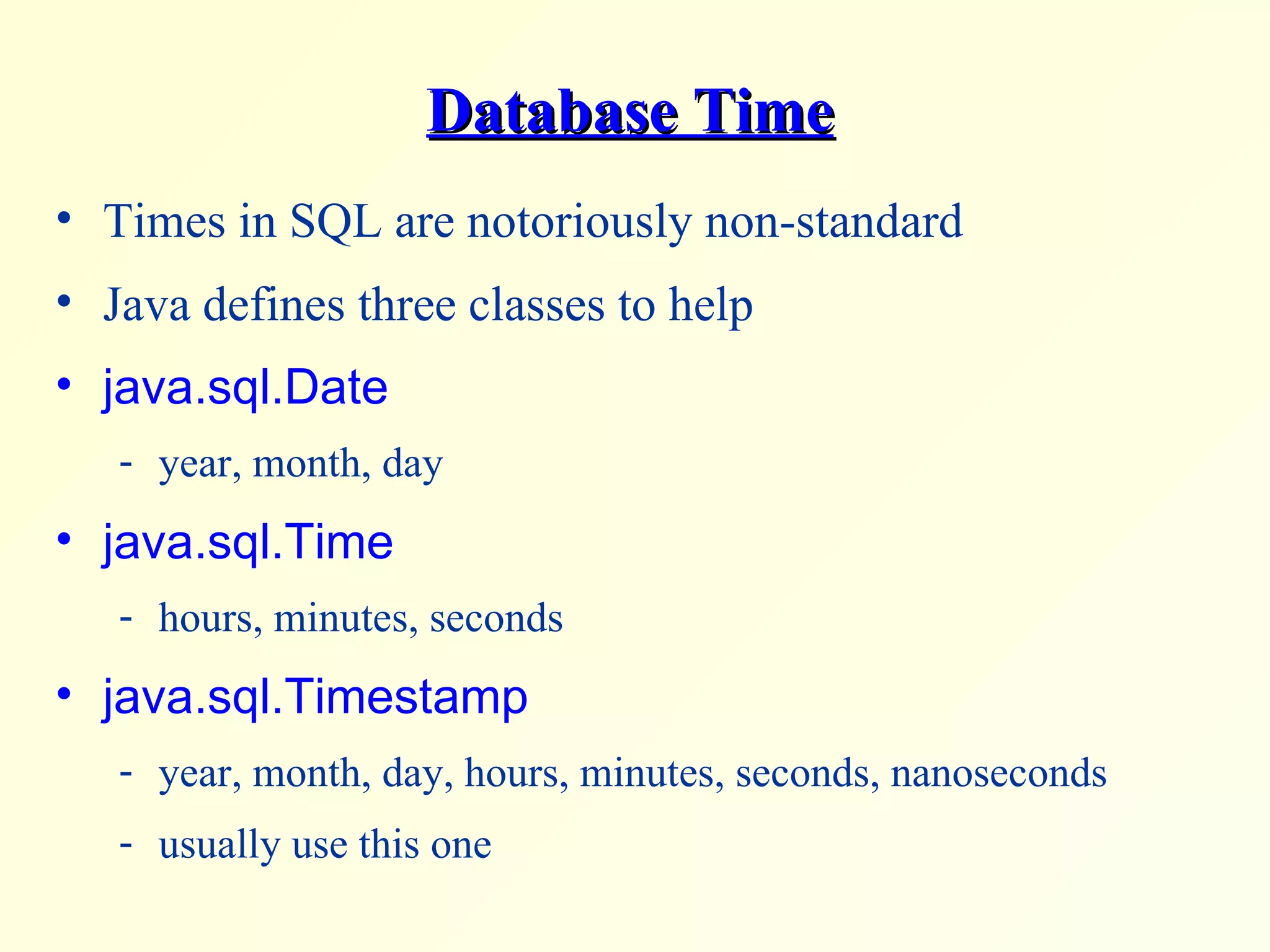 Database Time Times in SQL are notoriously non-standard Java defines three classes to help java.sql.Date year, month, day java.sql.Time hours, minutes, seconds java.sql.Timestamp year, month, day, hours, minutes, seconds, nanoseconds usually use this one 