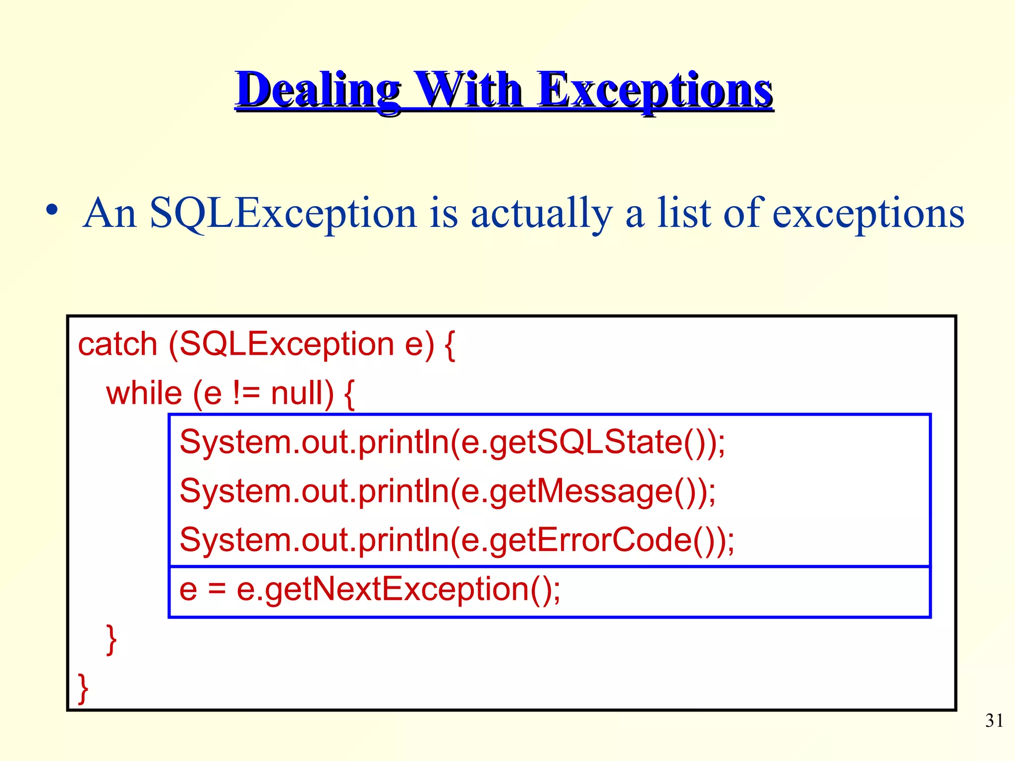 Dealing With Exceptions An SQLException is actually a list of exceptions catch (SQLException e) { while (e != null) { System.out.println(e.getSQLState()); System.out.println(e.getMessage()); System.out.println(e.getErrorCode()); e = e.getNextException(); } } 
