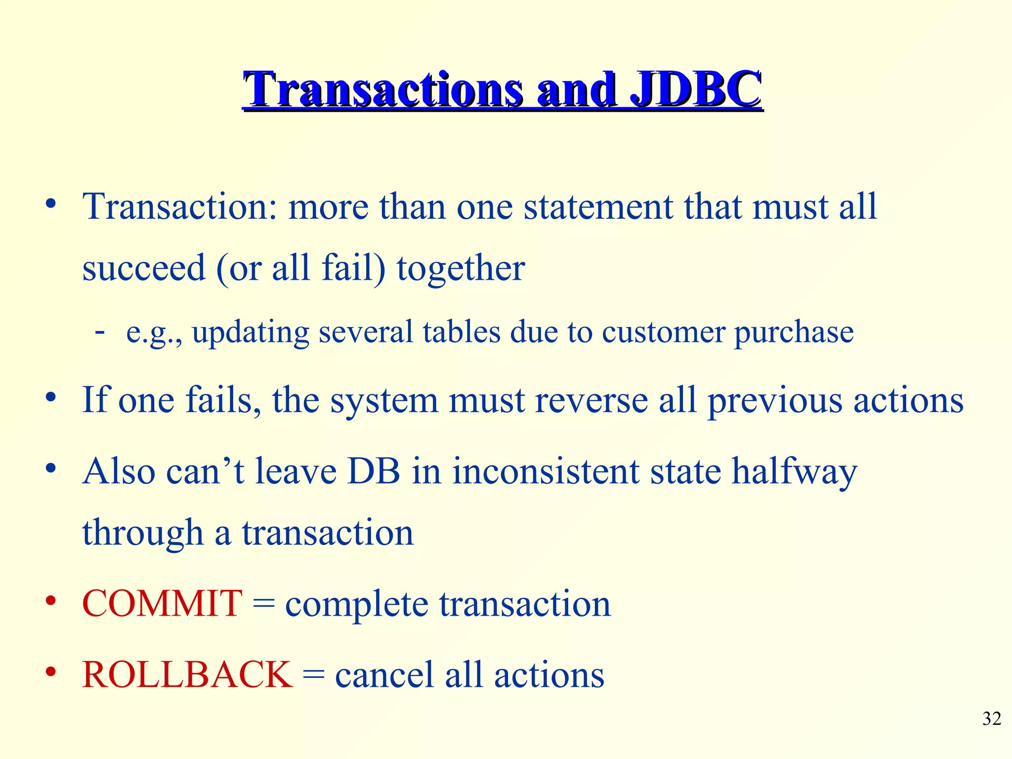 Transactions and JDBC Transaction: more than one statement that must all succeed (or all fail) together e.g., updating several tables due to customer purchase If one fails, the system must reverse all previous actions Also can’t leave DB in inconsistent state halfway through a transaction COMMIT  = complete transaction ROLLBACK  = cancel all actions 