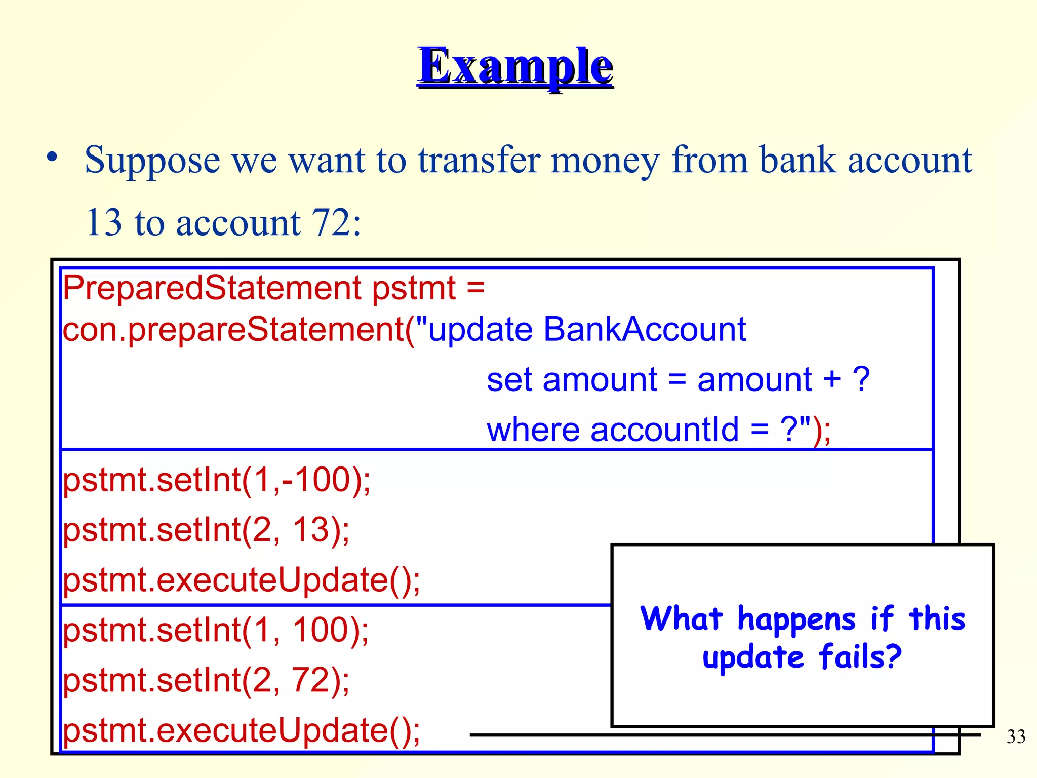 Example Suppose we want to transfer money from bank account 13 to account 72: PreparedStatement pstmt =  con.prepareStatement( &quot;update BankAccount    set amount = amount + ?   where accountId = ?&quot; ); pstmt.setInt(1,-100);  pstmt.setInt(2, 13); pstmt.executeUpdate(); pstmt.setInt(1, 100);  pstmt.setInt(2, 72); pstmt.executeUpdate(); What happens if this update fails? 