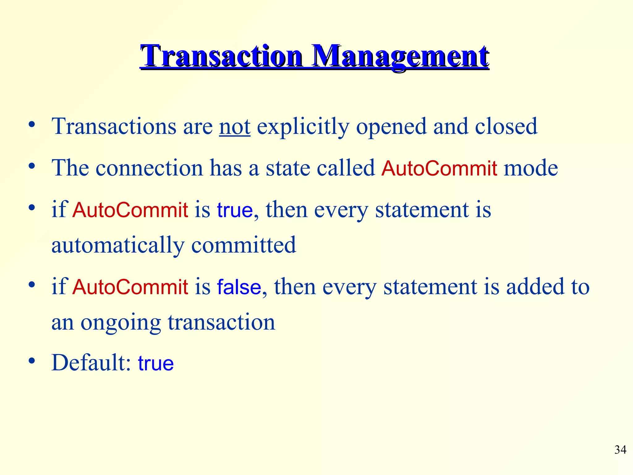 Transaction Management Transactions are  not  explicitly opened and closed The connection has a state called  AutoCommit  mode if  AutoCommit  is  true , then every statement is automatically committed  if  AutoCommit  is  false , then every statement is added to an ongoing transaction Default:  true 